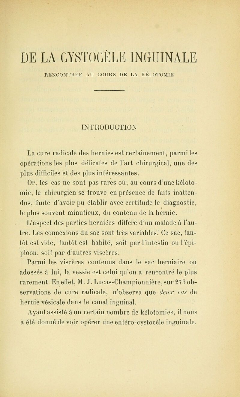 DE LA GYSTOGÈLE INGUINALE RENCONTREE AU COURS DE LA KELOTOMIE INTRODUCTION La cure radicale des hernies est certainement, parmi les opérations les plus délicates de l'art chirurgical, une des plus difficiles et des plus intéressantes. Or, les cas ne sont pas rares où, au cours d'une kéloto- mie, le chirurgien se trouve en présence de faits inatten- dus, faute d'avoir pu établir avec certitude le diagnostic, le plus souvent minutieux, du contenu de la hernie. L'aspect des parties herniées diffère d'un malade à l'au- tre. Les connexions du sac sont très variables. Ce sac, tan- tôt est vide, tantôt est habité, soit par l'intestin ou l'épi- ploon, soit par d'autres viscères. Parmi les viscères contenus dans le sac herniaire ou adossés à lui, la vessie est celui qu'on a rencontré le plus rarement. En effet, M. J. Lucas-Championnière, sur 275 ob- servations de cure radicale, n'observa que deux cas de hernie vésicale dans le canal inguinal. Ayant assisté à un certain nombre de kélotomies, il nous a été donné devoir opérer une entéro-cystocèle inguinale.