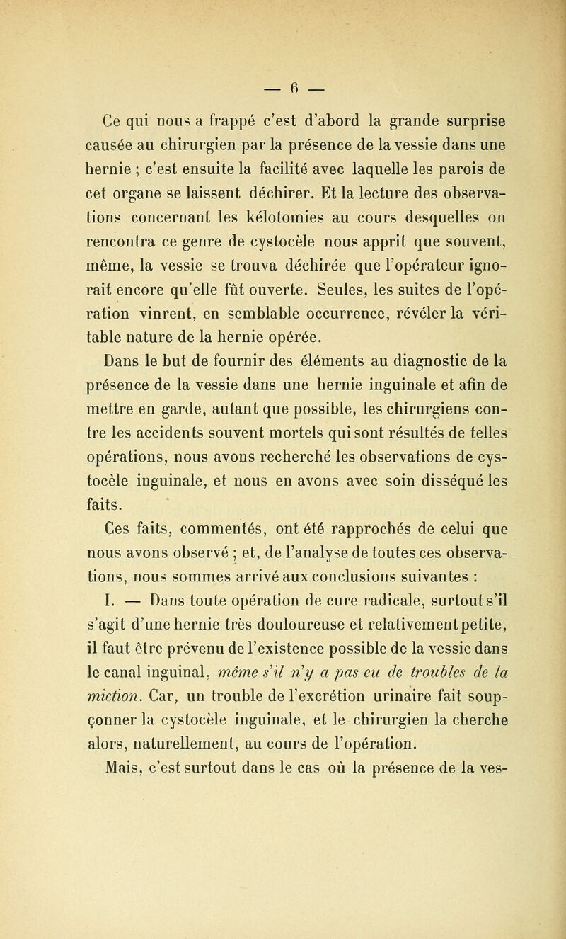 Ce qui nous a frappé c'est d'abord la grande surprise causée au chirurgien par la présence de la vessie dans une hernie ; c'est ensuite la facilité avec laquelle les parois de cet organe se laissent déchirer. Et la lecture des observa- tions concernant les kélotomies au cours desquelles on rencontra ce genre de cystocèle nous apprit que souvent, même, la vessie se trouva déchirée que l'opérateur igno- rait encore qu'elle fût ouverte. Seules, les suites de l'opé- ration vinrent, en semblable occurrence, révéler la véri- table nature de la hernie opérée. Dans le but de fournir des éléments au diagnostic de la présence de la vessie dans une hernie inguinale et afin de mettre en garde, autant que possible, les chirurgiens con- tre les accidents souvent mortels qui sont résultés de telles opérations, nous avons recherché les observations de cys- tocèle inguinale, et nous en avons avec soin disséqué les faits. Ces faits, commentés, ont été rapprochés de celui que nous avons observé ; et, de l'analyse de toutes ces observa- tions, nous sommes arrivé aux conclusions suivantes : I. — Dans toute opération de cure radicale, surtout s'il s'agit d'une hernie très douloureuse et relativement petite, il faut être prévenu de l'existence possible de la vessie dans le canal inguinal, même s'il n'y a pas eu de troubles de la miction. Car, un trouble de l'excrétion urinaire fait soup- çonner la cystocèle inguinale, et le chirurgien la cherche alors, naturellement, au cours de l'opération. Mais, c'est surtout dans le cas où la présence de la ves-