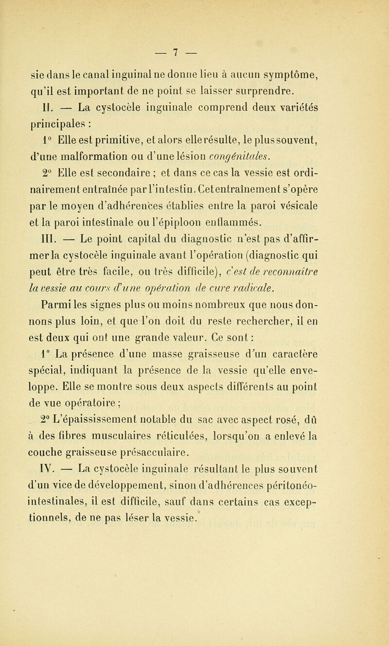 sie dans le canal inguinal ne donne lieu à aucun symptôme, qu'il est important de ne point se laisser surprendre. II. — La cystocèle inguinale comprend deux variétés principales : 1° Elle est primitive, et alors ellerésulte, le plussouvent, d'une malformation ou d'une lésion congénitales. 2° Elle est secondaire ; et dans ce cas la vessie est ordi- nairement entraînée par l'intestin. Cet entraînement s'opère par le moyen d'adhérences établies entre la paroi vésicale et la paroi intestinale ou l'épiploon enflammés. m. — Le point capital du diagnostic n'est pas d'affir- mer la cystocèle inguinale avant l'opération (diagnostic qui peut être très facile, outrés difficile), c est de reconnaître la vessie au cours âhoie opération de cure radicale. Parmi les signes plus ou moins nombreux que nous don- nons plus loin, et que l'on doit du reste rechercher, il en est deux qui ont une grande valeur. Ce sont : r La présence d'une masse graisseuse d'un caractère spécial, indiquant la présence de la vessie qu'elle enve- loppe. Elle se montre sous deux aspects différents au point de vue opératoire ; 2 L'épaississement notable du sac avec aspect rosé, dû à des fibres musculaires réticulées, lorsqu'on a enlevé la couche graisseuse présacculaire. IV. — La cystocèle inguinale résultant le plus souvent d'un vice de développement, sinon d'adhérences péritonéo- intestinales, il est difficile, sauf dans certains cas excep- tionnels, de ne pas léser la vessie.