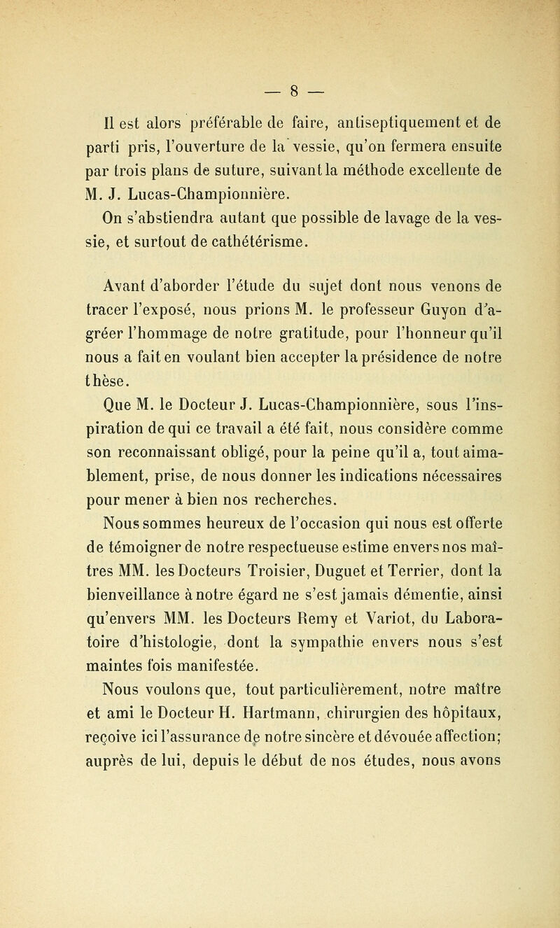 11 est alors préférable de faire, antiseptiquement et de parti pris, l'ouverture de la vessie, qu'on fermera ensuite par trois plans de suture, suivant la méthode excellente de M. J. Lucas-Ghampionnière. On s'abstiendra autant que possible de lavage de la ves- sie, et surtout de cathétérisme. Avant d'aborder l'étude du sujet dont nous venons de tracer l'exposé, nous prions M. le professeur Guyon dV gréer l'hommage de notre gratitude, pour l'honneur qu'il nous a fait en voulant bien accepter la présidence de notre thèse. Que M. le Docteur J. Lucas-Ghampionnière, sous l'ins- piration de qui ce travail a été fait, nous considère comme son reconnaissant obligé, pour la peine qu'il a, tout aima- blement, prise, de nous donner les indications nécessaires pour mener à bien nos recherches. Nous sommes heureux de l'occasion qui nous est offerte de témoigner de notre respectueuse estime envers nos maî- tres MM. les Docteurs Troisier, Duguet et Terrier, dont la bienveillance à notre égard ne s'est jamais démentie, ainsi qu'envers MM. les Docteurs Remy et Variot, du Labora- toire d'histologie, dont la sympathie envers nous s'est maintes fois manifestée. Nous voulons que, tout particulièrement, notre maître et ami le Docteur H. Hartmann, chirurgien des hôpitaux, reçoive ici l'assurance de notre sincère et dévouée affection; auprès de lui, depuis le début de nos études, nous avons