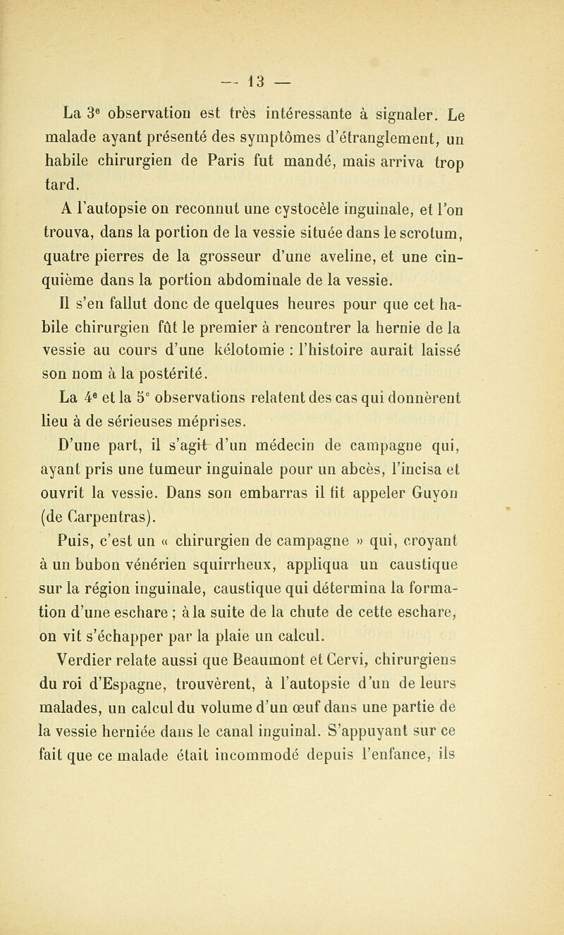 La 3« observation est très intéressante à signaler. Le malade ayant présenté des symptômes d'étranglement, un habile chirurgien de Paris fut mandé, mais arriva trop tard. A l'autopsie on reconnut une cystocèle inguinale, et l'on trouva, dans la portion de la vessie située dans le scrotum, quatre pierres de la grosseur d'une aveline, et une cin- quième dans la portion abdominale de la vessie. Il s'en fallut donc de quelques heures pour que cet ha- bile chirurgien fût le premier à rencontrer la hernie de la vessie au cours d'une kélotomie : l'histoire aurait laissé son nom à la postérité. La 4® et la 5' observations relatent des cas qui donnèrent lieu à de sérieuses méprises. D'une part, il s'agii d'un médecin de campagne qui, ayant pris une tumeur inguinale pour un abcès, l'incisa et ouvrit la vessie. Dans son embarras il fit appeler Guyon (de Carpentras). Puis, c'est un « chirurgien de campagne » qui, croyant à un bubon vénérien squirrheux, appliqua un caustique sur la région inguinale, caustique qui détermina la forma- tion d'une eschare ; à la suite de la chute de cette eschare, on vit s'échapper par la plaie un calcul. Verdier relate aussi que Beaumont et Gervi, chirurgiens du roi d'Espagne, trouvèrent, à l'autopsie d'un de leurs malades, un calcul du volume d'un œuf dans une partie de la vessie herniée dans le canal inguinal. S'appuyant sur ce fait que ce malade était incommodé depuis l'enfance, ils