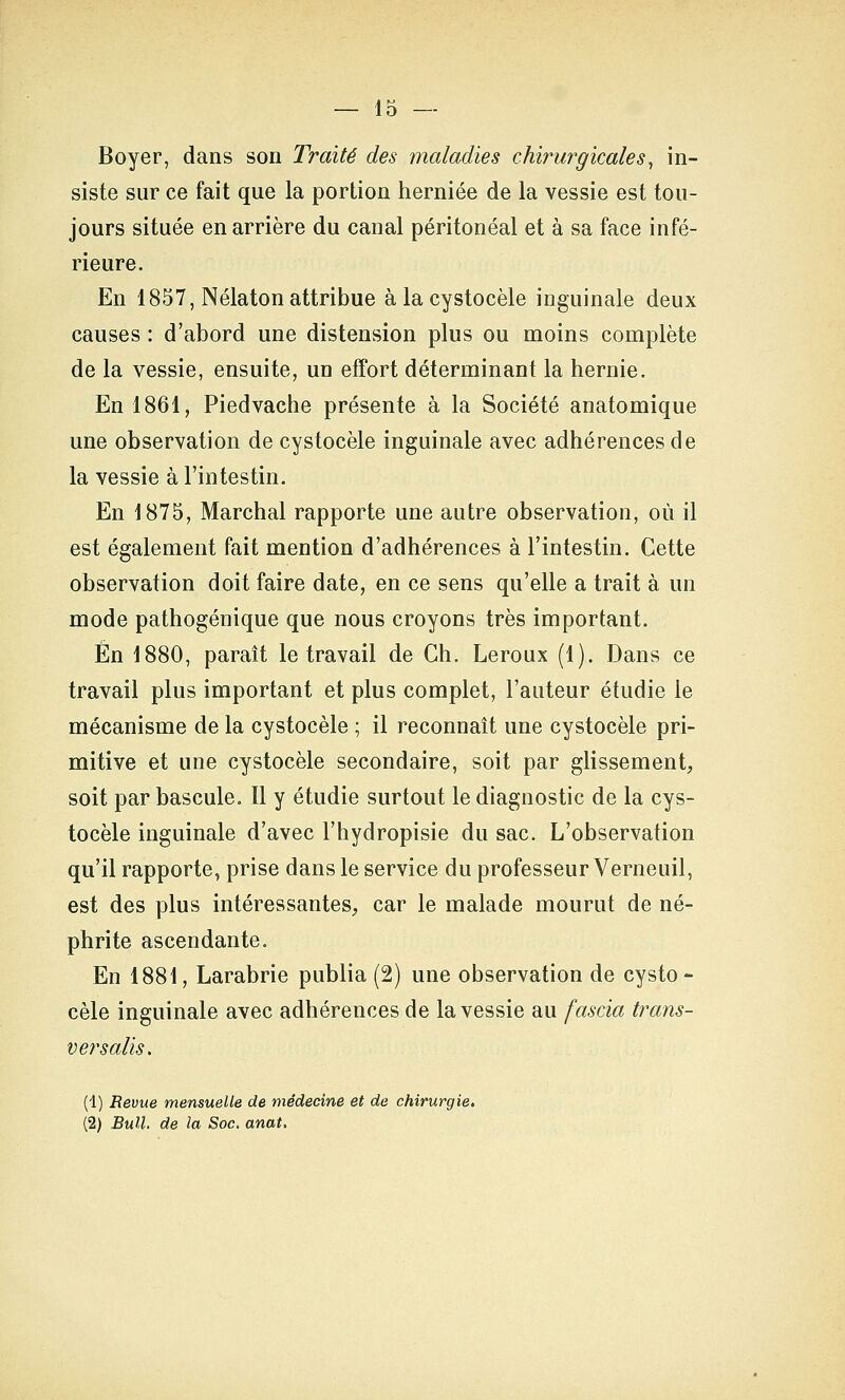 Boyer, dans son Traité des maladies chirurgicales^ in- siste sur ce fait que la portion herniée de la vessie est tou- jours située en arrière du canal péritonéal et à sa face infé- rieure. En 1857, Nélaton attribue àlacystocèle inguinale deux causes : d'abord une distension plus ou moins complète de la vessie, ensuite, un effort déterminant la hernie. En 1861, Pied vache présente à la Société anatomique une observation de cystocèle inguinale avec adhérences de la vessie à l'intestin. En 1875, Marchai rapporte une autre observation, où il est également fait mention d'adhérences à l'intestin. Cette observation doit faire date, en ce sens qu'elle a trait à un mode pathogénique que nous croyons très important. En 1880, paraît le travail de Ch. Leroux (1). Dans ce travail plus important et plus complet, l'auteur étudie le mécanisme de la cystocèle ; il reconnaît une cystocèle pri- mitive et une cystocèle secondaire, soit par glissement, soit par bascule. Il y étudie surtout le diagnostic de la cys- tocèle inguinale d'avec l'hydropisie du sac. L'observation qu'il rapporte, prise dans le service du professeur Verneuil, est des plus intéressantes, car le malade mourut de né- phrite ascendante. En 1881, Larabrie publia (2) une observation de cysto- cèle inguinale avec adhérences de la vessie au fascia trans- vers aJis. (1) Revue mensuelle de médecine et de chirurgie, (2) Bull, de la Soc. anat.