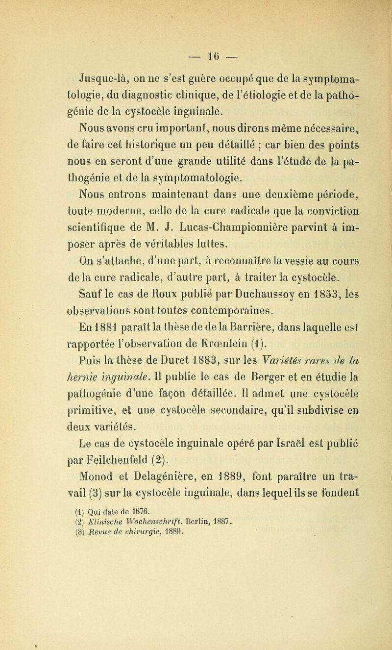 — 16 — Jusque-là, on ne s'est guère occupé que de la symptoma- tologie, du diagnostic clinique, de l'étiologie et de la patho- génie de la cystocèle inguinale. Nous avons cru important, nous dirons même nécessaire, de faire cet historique un peu détaillé ; car bien des points nous en seront d'une grande utilité dans l'étude de la pa- thogénie et de la symptomatologie. Nous entrons maintenant dans une deuxième période, toute moderne, celle de la cure radicale que la conviction scientifique de M. J. Lucas-Championnière parvint à im- poser après de véritables luttes. On s'attache, d'une part, à reconnaître la vessie au cours delà cure radicale, d'autre part, à traiter la cystocèle. Sauf le cas de Roux publié par Duchaussoy en 1853, les observations sont toutes contemporaines. En 1881 paraît la thèse de de la Barrière, dans laquelle est rapportée l'observation de Krœnlein (1). Puis la thèse de Duret 1883, sur les Variétés rares de la hernie inguinale. Il publie le cas de Berger et en étudie la pathogénie d'une façon détaillée. Il admet une cystocèle primitive, et une cystocèle secondaire, qu'il subdivise en deux variétés. Le cas de cystocèle inguinale opéré par Israël est publié par Feilchenfeld (2). Monod et Delagénière, en 1889, font paraître un tra- vail (3) sur la cystocèle inguinale, dans lequel ils se fondent (1) Qui date de 1876. (2) Klinische Wochenschrift. Berlin, 1887.