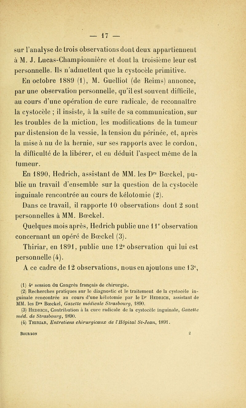 sur l'analyse de trois observations dont deux appartiennent à M. J. Lucas-Ghampionnière et dont la troisième leur est personnelle. Ils n'admettent que la cystocèle primitive. En octobre 1889 (1), M. Guelliot (de Reims) annonce, par une observation personnelle, qu'il est souvent difficile, au cours d'une opération de cure radicale, de reconnaître la cystocèle ; il insiste^ à la suite de sa communication, sur les troubles delà miction, les modifications delà tumeur par distension de la vessie, la tension du périnée, et, après la mise à nu de la hernie, sur ses rapports avec le cordon, la difficulté de la libérer, et en déduit l'aspect même de la tumeur. En 1890, Hedrich, assistant de MM. les D''^ Bœckel, pu- blie un travail d'ensemble sur la question de la cystocèle inguinale rencontrée au cours de kélotomie (2). Dans ce travail, il rapporte 10 observations dont 2 sont personnelles à MM. Bœckel. Quelques mois après, Hedrich pubhe une 1 \ ' observation concernant un opéré de Bœckel (3). Thiriar, en 1891, publie une 12® observation qui lui est personnelle (4). A ce cadre de 12 observations, nous en ajoutons une 13% (1) ¥ session du Congrès français de chirurgie. (2) Recherches pratiques sur le diagnostic et le traitement de la cystocèle in- guinale rencontrée au cours d'une kélotomie par le D^ Hedrich, assistant de MM. les D Bœckel, Gazette médicale Strasbourg, 1890. (3) Hedrich, Contribution à la cure radicale de la cystocèle inguinale, Gazette méd. de Strasbourg, 1890. (4) Thiriar, Entretiens chirurgicaux de l'Hôpital St-Jean, 1891. Bourbon 2