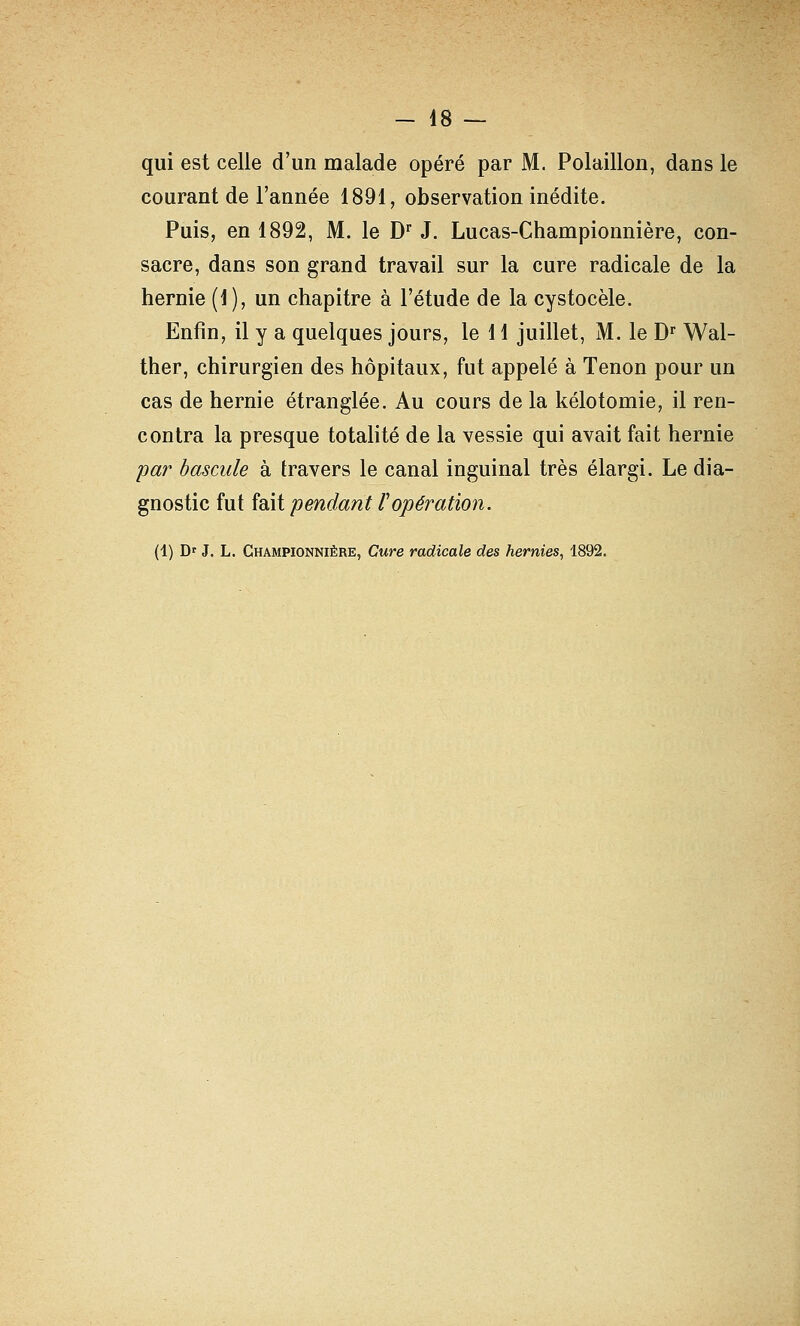 qui est celle d'un malade opéré par M. Polaillon, dans le courant de l'année 1891, observation inédite. Puis, en 1892, M. le D J. Lucas-Championnière, con- sacre, dans son grand travail sur la cure radicale de la hernie (1 ), un chapitre à l'étude de la cystocèle. Enfin, il y a quelques jours, le 11 juillet, M. le D^ Wal- ther, chirurgien des hôpitaux, fut appelé à Tenon pour un cas de hernie étranglée. Au cours de la kélotomie, il ren- contra la presque totalité de la vessie qui avait fait hernie pa?' bascule à travers le canal inguinal très élargi. Le dia- gnostic fut fait pendant l'opération. (1) D' J. L. Championnière, Cure radicale des hernies, 1892.