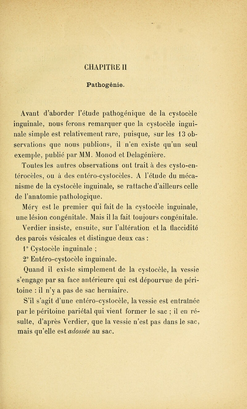 Pathogénie. Avant d'aborder l'étude pathogénique de la cystocèle inguinale, nous ferons remarquer que la cystocèle ingui- nale simple est relativement rare, puisque^ sur les 13 ob- servations que nous publions, il n'en existe qu'un seul exemple, publié par MM. Monod et Delagénière. Toutes les autres observations ont trait à des cysto-en- térocèles, ou à des entéro-cystocèles. A l'étude du méca- nisme de la cystocèle inguinale, se rattache d'ailleurs celle de l'anatomie pathologique. Méry est le premier qui fait de la cystocèle inguinale, une lésion congénitale. Mais il la fait toujours congénitale. Verdier insiste, ensuite, sur l'altération et la flaccidité des parois vésicales et distingue deux cas : r Cystocèle inguinale ; 2° Entéro-cystocèle inguinale. Quand il existe simplement de la cystocèle, la vessie s'engage par sa face antérieure qui est dépourvue de péri- toine : il n'y a pas de sac herniaire. S'il s'agit d'une entéro-cystocèle, la vessie est entraînée par le péritoine pariétal qui vient former le sac ; il en ré- sulte, d'après Verdier, que la vessie n'est pas dans le sac, mais qu'elle est adossée au sac.