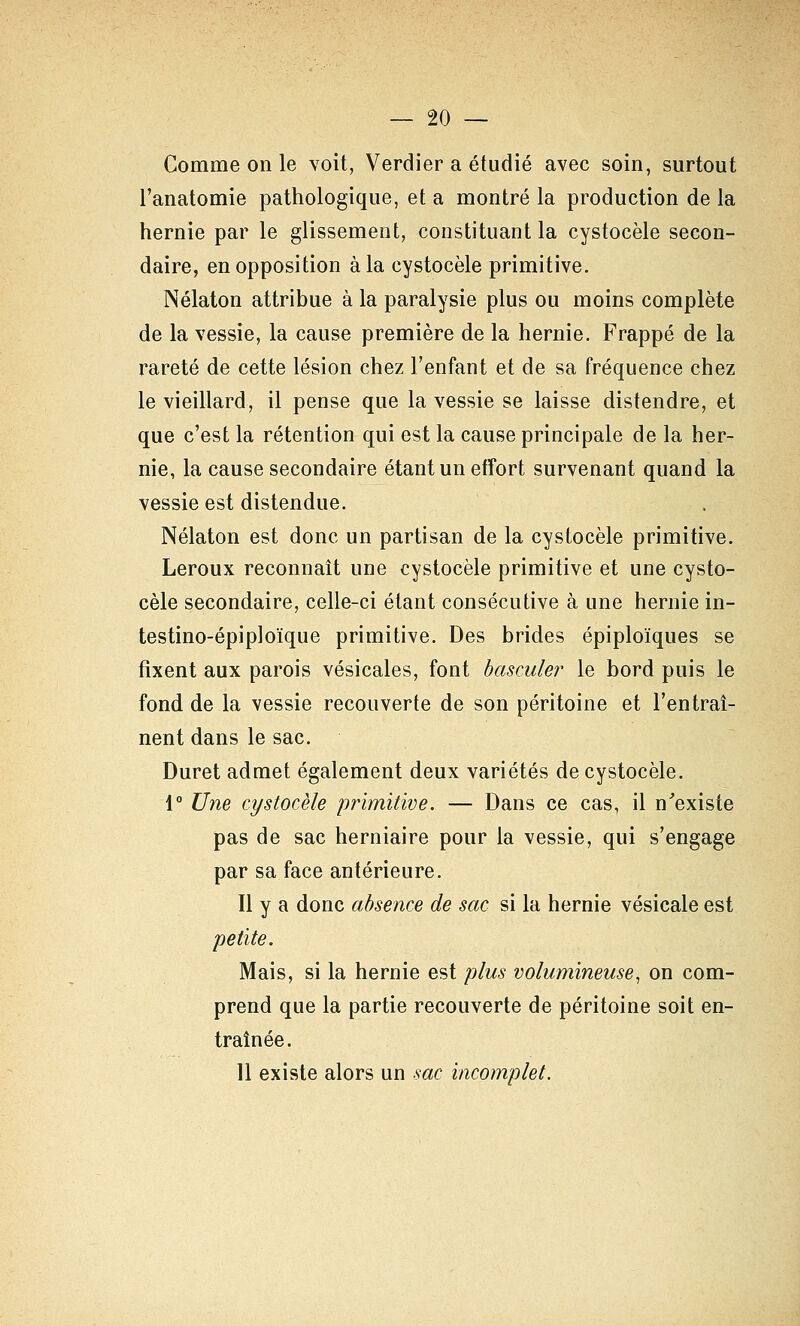 Comme on le voit, Verdier a étudié avec soin, surtout l'anatomie pathologique, et a montré la production de la hernie par le glissement, constituant la cystocèle secon- daire, en opposition à la cystocèle primitive. Nélaton attribue à la paralysie plus ou moins complète de la vessie, la cause première de la hernie. Frappé de la rareté de cette lésion chez l'enfant et de sa fréquence chez le vieillard, il pense que la vessie se laisse distendre, et que c'est la rétention qui est la cause principale de la her- nie, la cause secondaire étant un effort survenant quand la vessie est distendue. Nélaton est donc un partisan de la cystocèle primitive. Leroux reconnaît une cystocèle primitive et une cysto- cèle secondaire, celle-ci étant consécutive à une hernie in- testino-épiploïque primitive. Des brides épiploïques se fixent aux parois vésicales, font basculer le bord puis le fond de la vessie recouverte de son péritoine et l'entraî- nent dans le sac. Duret admet également deux variétés de cystocèle. 1° Une cystocèle primitive. — Dans ce cas, il n'existe pas de sac herniaire pour la vessie, qui s'engage par sa face antérieure. Il y a donc absence de sac si la hernie vésicale est petite. Mais, si la hernie est plus volumineuse^ on com- prend que la partie recouverte de péritoine soit en- traînée. 11 existe alors un sac incomplet.