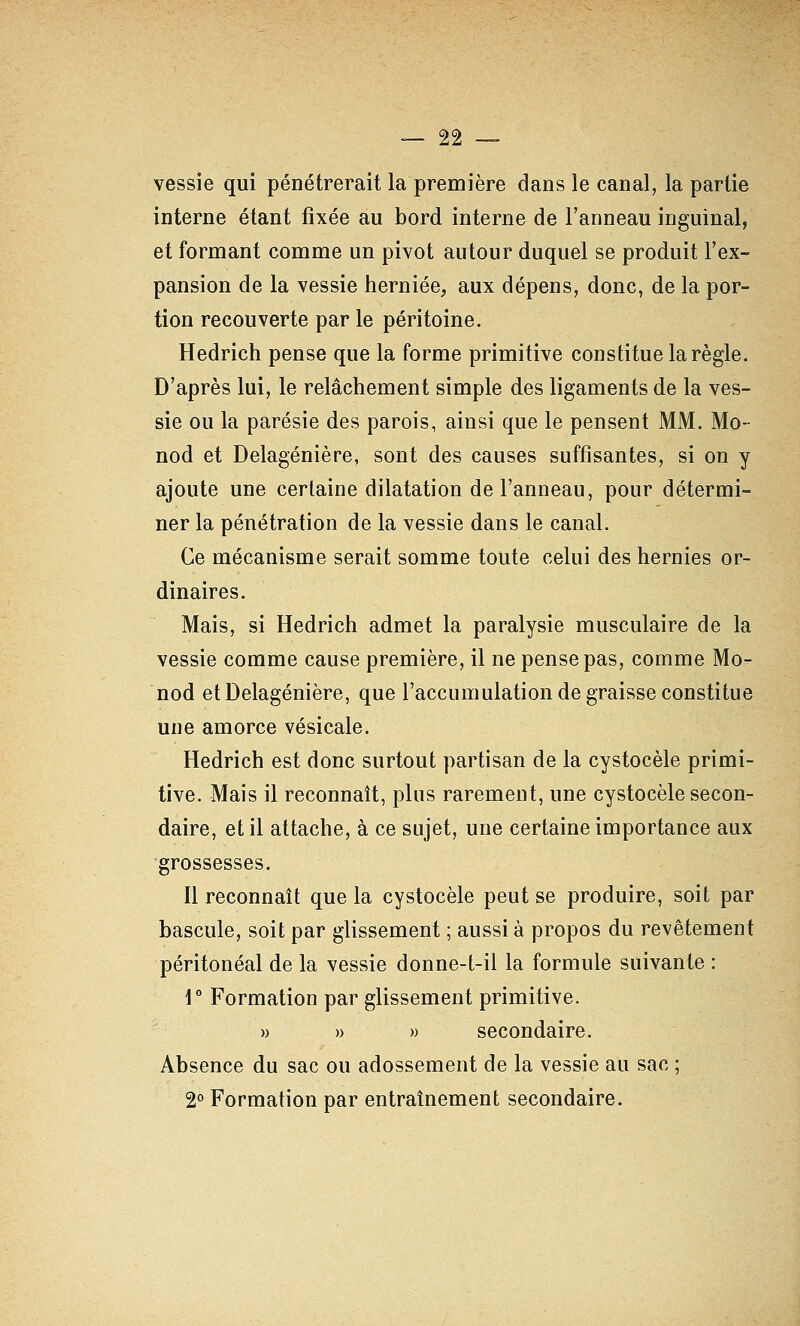 vessie qui pénétrerait la première dans le canal, la partie interne étant fixée au bord interne de l'anneau inguinal, et formant comme un pivot autour duquel se produit l'ex- pansion de la vessie herniée, aux dépens, donc, de la por- tion recouverte par le péritoine. Hedrich pense que la forme primitive constitue la règle. D'après lui, le relâchement simple des ligaments de la ves- sie ou la parésie des parois, ainsi que le pensent MM. Mo- nod et Delagénière, sont des causes suffisantes, si on y ajoute une certaine dilatation de l'anneau, pour détermi- ner la pénétration de la vessie dans le canal. Ce mécanisme serait somme toute celui des hernies or- dinaires. Mais, si Hedrich admet la paralysie musculaire de la vessie comme cause première, il ne pense pas, comme Mo- nod et Delagénière, que l'accumulation de graisse constitue une amorce vésicale. Hedrich est donc surtout partisan de la cystocèle primi- tive. Mais il reconnaît, plus rarement, une cystocèle secon- daire, et il attache, à ce sujet, une certaine importance aux ■grossesses. Il reconnaît que la cystocèle peut se produire, soit par bascule, soit par glissement ; aussi à propos du revêtement péritonéal de la vessie donne-t-il la formule suivante : r Formation par glissement primitive. » » » secondaire. Absence du sac ou adossement de la vessie au sac ; 2° Formation par entraînement secondaire.