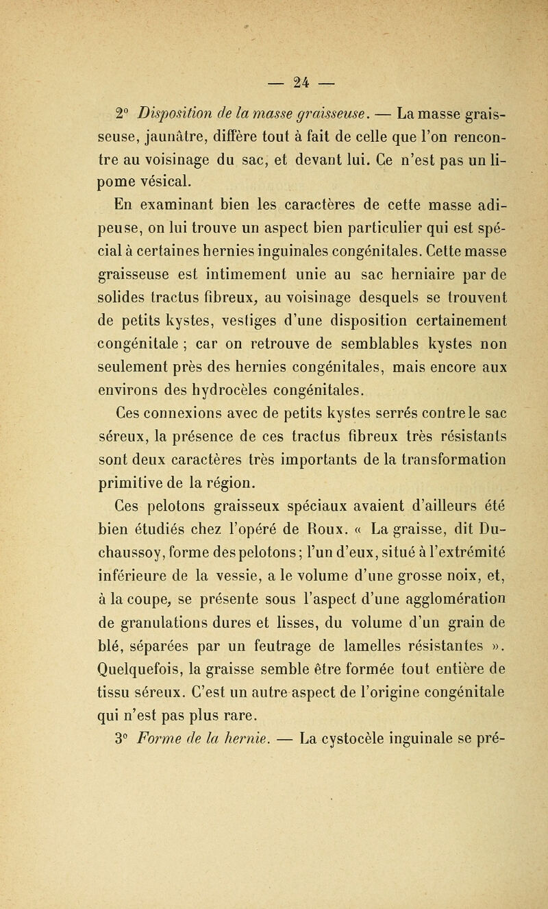 2 Disposition de la masse graisseuse. — La masse grais- seuse, jaunâtre, diffère tout à fait de celle que l'on rencon- tre au voisinage du sac, et devant lui. Ce n'est pas un li- pome vésical. En examinant bien les caractères de cette masse adi- peuse, on lui trouve un aspect bien particulier qui est spé- cial à certaines hernies inguinales congénitales. Cette masse graisseuse est intimement unie au sac herniaire par de solides tractus fibreux, au voisinage desquels se trouvent de petits kystes, vestiges d'une disposition certainement congénitale ; car on retrouve de semblables kystes non seulement près des hernies congénitales, mais encore aux environs des hydrocèles congénitales. Ces connexions avec de petits kystes serrés contre le sac séreux, la présence de ces tractus fibreux très résistants sont deux caractères très importants de la transformation primitive de la région. Ces pelotons graisseux spéciaux avaient d'ailleurs été bien étudiés chez l'opéré de Roux. « La graisse, dit Du- chaussoy, forme des pelotons; l'un d'eux, situé à l'extrémité inférieure de la vessie, a le volume d'une grosse noix, et, à la coupe, se présente sous l'aspect d'une agglomération de granulations dures et lisses, du volume d'un grain de blé, séparées par un feutrage de lamelles résistantes ». Quelquefois, la graisse semble être formée tout entière de tissu séreux. C'est un autre aspect de l'origine congénitale qui n'est pas plus rare. 30 Porme de la hernie. — La cystocèle inguinale se pré-