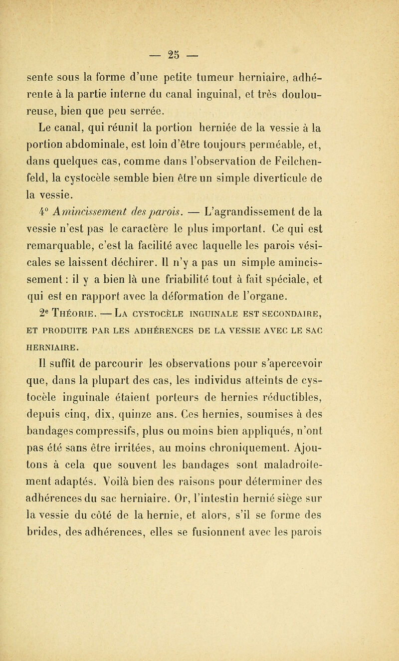 sente sous la forme d'une petite tumeur herniaire, adhé- rente à la partie interne du canal inguinal, et très doulou- reuse, bien que peu serrée. Le canal, qui réunit la portion herniée de la vessie à la portion abdominale, est loin d'être toujours perméable, et, dans quelques cas, comme dans l'observation de Feilchen- feld, la cystocèle semble bien être un simple diverticule de la vessie. 4° Amincissement des parois. — L'agrandissement de la vessie n'est pas le caractère le plus important. Ce qui est remarquable, c'est la facilité avec laquelle les parois vési- cales se laissent déchirer. Il n'y a pas un simple amincis- sement : il y a bien là une friabilité tout à fait spéciale, et qui est en rapport avec la déformation de l'organe. 2« Théorie.—La cystocèle inguinale est secondaire, ET produite par LES ADHÉRENCES DE LA VESSIE AVEC LE SAC HERNIAIRE. Il suffît de parcourir les observations pour s'apercevoir que, dans la plupart des cas, les individus atteints de cys- tocèle inguinale étaient porteurs de hernies réductibles, depuis cinq, dix, quinze ans. Ces hernies, soumises à des bandages compressifs, plus ou moins bien appliqués, n'ont pas été sans être irritées, au moins chroniquement. Ajou- tons à cela que souvent les bandages sont maladroite- ment adaptés. Yoilà bien des raisons pour déterminer des adhérences du sac herniaire. Or, l'intestin hernie siège sur la vessie du côté de la hernie, et alors, s'il se forme des brides, des adhérences, elles se fusionnent avec les parois