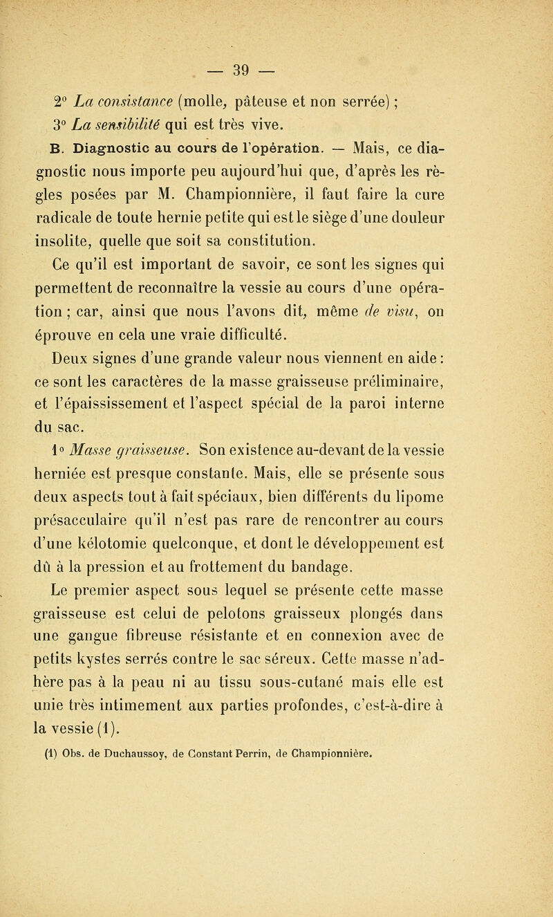 2° La consistayice (molle^ pâteuse et non serrée) ; 3° La sensibilité qui est très vive. B. Diagnostic au cours de l'opération. — Mais, ce dia- gnostic nous importe peu aujourd'hui que, d'après les rè- gles posées par M. Championnière, il faut faire la cure radicale de toute hernie petite qui est le siège d'une douleur insolite, quelle que soit sa constitution. Ce qu'il est important de savoir, ce sont les signes qui permettent de reconnaître la vessie au cours d'une opéra- tion ; car, ainsi que nous l'avons dit, même de visu, on éprouve en cela une vraie difficulté. Deux signes d'une grande valeur nous viennent en aide : ce sont les caractères de la masse graisseuse préliminaire, et l'épaississement et l'aspect spécial de la paroi interne du sac. 1° Masse graisseuse. Son existence au-devant de la vessie herniée est presque constante. Mais, elle se présente sous deux aspects tout à fait spéciaux, bien différents du lipome présacculaire qu'il n'est pas rare de rencontrer au cours d'une kélotomie quelconque, et dont le développement est dû à la pression et au frottement du bandage. Le premier aspect sous lequel se présente cette masse graisseuse est celui de pelotons graisseux plongés dans une gangue fibreuse résistante et en connexion avec de petits kystes serrés contre le sac séreux. Cette masse n'ad- hère pas à la peau ni au tissu sous-cutané mais elle est unie très intimement aux parties profondes, c'est-à-dire à la vessie (1). (1) Obs. de Duchaussoy, de Constant Perrin, de Championnière.