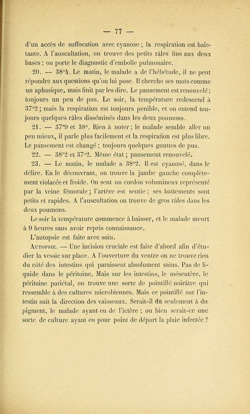 d'un accès de suffocation avec cyanose ; la respiration est hale- tante. A l'auscultation, on trouve des petits râles fins aux deux bases ; on porte le diagnostic d'embolie pulmonaire. 20. — 38°/i. Le matin^ le malade a de l'hébétude, il ne peut répondre aux questions qu'on lui pose. 11 cherche ses mots comme un aphasique^ mais finit par les dire. Le pansement est renouvelé ; toujours un peu de pus. Le soir, la température redescend à 37°2 ; mais la respiration est toujours pénible, et on entend tou- jours quelques râles disséminés dans les deux poumons. 21. — 37°9 et 38*^. Rien à noter; le malade semble aller un peu mieux, il parle plus facilement et la respiration est plus libre. Le pansement est changé ; toujours quelques gouttes de pus. 22. — 38°2 et 37°2. Même état ; pansement renouvelé. 23. — Le matin, le malade a 38°2. Il est cyanose, dans le délire. En le découvrant, on trouve la jambe gauche complète- ment violacée et froide. On sent un cordon volumineux représenté par la veine fémorale ; l'artère est sentie ; ses battements sont petits et rapides. A l'auscultation on trouve de gros râles dans les deux poumons. Le soir la température commence à baisser, et le malade meurt à 9 heures sans avoir repris connaissance. L'autopsie est faite avec soin. Autopsie. — Une incision cruciale est faite d'abord afin d'étu° dier la vessie surplace. A l'ouverture du ventre on ne trouve rien du côté des intestins qui paraissent absolument sains. Pas de li- quide dans le péritoine. Mais sur les intestins, le mésentère, le péritoine pariétal, on trouve une sorte de pointillé noirâtre qui ressemble à des cultures microbiennes. Mais ce pointillé sur l'in- testin suit la direction des vaisseaux. Serait-il dû seulement à du pigment, le malade ayant eu de l'ictère ; ou bien serait-ce une sorte de culture ayant eu pour point de départ la plaie infectée ?