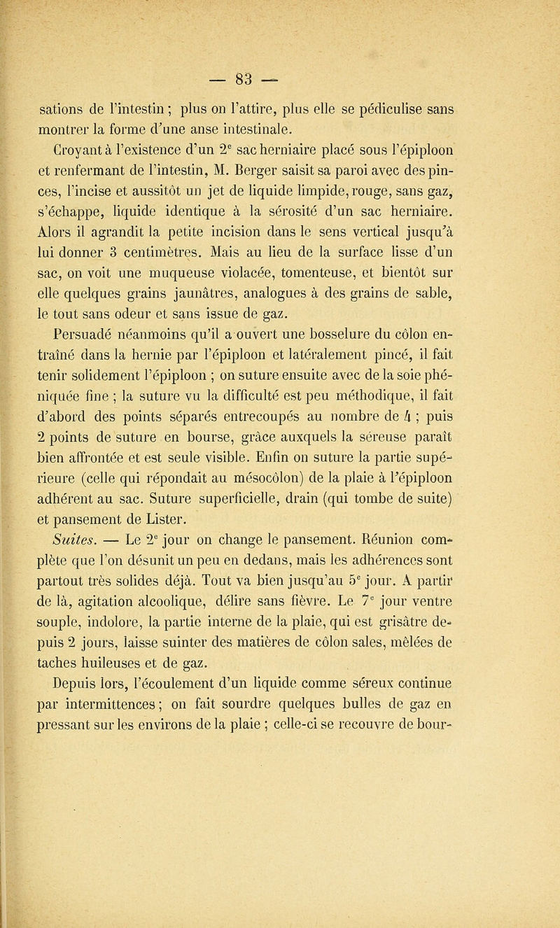 sations de l'intestin ; plus on l'attire, plus elle se pédiculise sans montrer la forme d'une anse intestinale. Croyant à l'existence d'un 2^ sac herniaire placé sous l'épiploon et renfermant de l'intestin, M. Berger saisit sa paroi avec des pin- ces, l'incise et aussitôt un jet de liquide limpide, rouge, sans gaz, s'échappe, hquide identique à la sérosité d'un sac herniaire. Alors il agrandit la petite incision dans le sens vertical jusqu^'à lui donner 3 centimètres. Mais au Heu de la surface lisse d'un sac, on voit une muqueuse violacée, tomenteuse, et bientôt sur elle quelques grains jaunâtres, analogues à des grains de sable, le tout sans odeur et sans issue de gaz. Persuadé néanmoins qu'il a ouvert une bosselure du côlon en- traîné dans la hernie par l'épiploon et latéralement pincé, il fait tenir sohdement l'épiploon ; on suture ensuite avec de la soie phé- niquée fine ; la suture vu la difficulté est peu méthodique, il fait d'abord des points séparés entrecoupés au nombre de k ; puis 2 points de suture en bourse, grâce auxquels la séreuse paraît bien affrontée et est seule visible. Enfin on suture la partie supé- rieure (celle qui répondait au mésocôlon) de la plaie à Fépiploon adhérent au sac. Suture superficielle, drain (qui tombe de suite) et pansement de Lister. Suites. — Le 2^ jour on change le pansement. Réunion com- plète que l'on désunit un peu en dedans, mais les adhérences sont partout très soUdes déjà. Tout va bien jusqu'au 5 jour. A partir de là, agitation alcoohque, délire sans fièvre. Le 7 jour ventre souple, indolore, la partie interne de la plaie, qui est grisâtre de- puis 2 jours, laisse suinter des matières de côlon sales, mêlées de taches huileuses et de gaz. Depuis lors, l'écoulement d'un hquide comme séreux continue par intermittences ; on fait sourdre quelques bulles de gaz en pressant sur les environs de la plaie ; celle-ci se recouvre de bour-