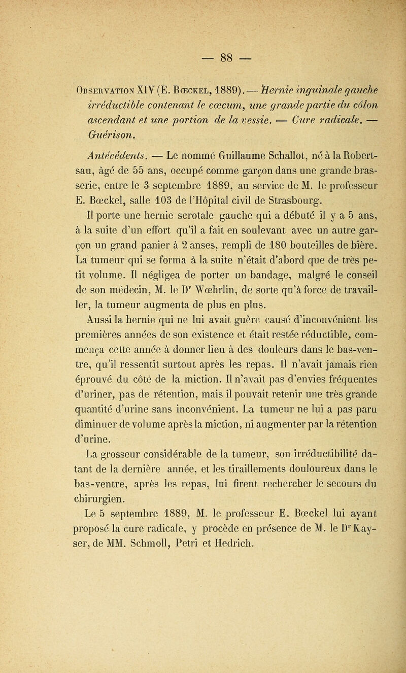 Observation XIV (E. Bœckel, 1889). — 'Hernie inguinale gauche irréductible contenant le cœcum, une grande partie du côlon ascendant et une portion de la vessie. — Cure radicale. — Guérison. Antécédents. — Le nommé Guillaume Schallot, néàlaRobert- sau, âgé de 55 ans, occupé comme garçon dans une grande bras- serie, entre le 3 septembre 1889, au service de M. le professeur E. Bœckel, salle 103 de l'Hôpital civil de Strasbourg. Il porte une hernie scrotale gauche qui a débuté il y a 5 ans, à la suite d'un effort qu'il a fait en soulevant avec un autre gar- çon un grand panier à 2 anses, rempli de 180 bouteilles de bière. La tumeur qui se forma à la suite n'était d'abord que de très pe- tit volume. Il négligea de porter un bandage, malgré le conseil de son médecin, M. le D Wœhrlin, de sorte qu'à force de travail- ler, la tumeur augmenta de plus en plus. Aussi la hernie qui ne lui avait guère causé d'inconvénient les premières années de son existence et était restée réductible^ com- mença cette année à donner lieu à des douleurs dans le bas-ven- tre, qu'il ressentit surtout après les repas. Il n'avait jamais rien éprouvé du côté de la miction. Il n'avait pas d'envies fréquentes d'uriner, pas de rétention, mais il pouvait retenir une très grande quantité d'urine sans inconvénient. La tumeur ne lui a pas paru diminuer de volume après la miction, ni augmenter par la rétention d'urine. La grosseur considérable de la tumeur, son irréductibilité da- tant de la dernière année, et les tiraillements douloureux dans le bas-ventre, après les repas, lui firent rechercher le secours du chirurgien. Le 5 septembre 1889, M. le professeur E. Bœckel lui ayant proposé la cure radicale, y procède en présence de M. le D'Kay- ser, de MM. Schmoll, Pétri et Hedrich.
