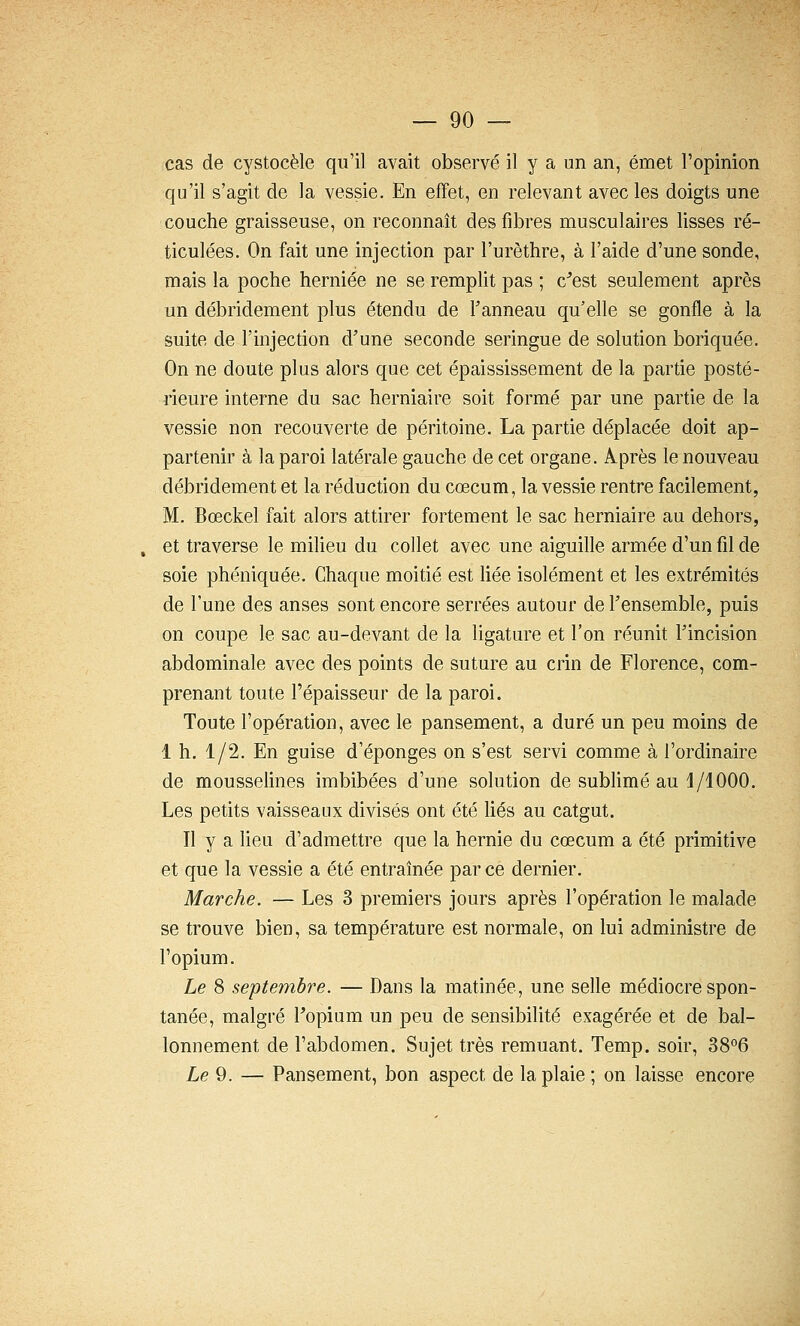 cas de cystocèle qu'il avait observé il y a un an, émet l'opinion qu'il s'agit de la vessie. En effet, en relevant avec les doigts une couche graisseuse, on reconnaît des fibres musculaires lisses ré- ticulées. On fait une injection par l'urèthre, à l'aide d'une sonde, mais la poche herniée ne se remplit pas ; c^est seulement après un débridement plus étendu de l'anneau qu'elle se gonfle à la suite de l'injection d'une seconde seringue de solution boriquée. On ne doute plus alors que cet épaississement de la partie posté- rieure interne du sac herniaire soit formé par une partie de la vessie non recouverte de péritoine. La partie déplacée doit ap- partenir à la paroi latérale gauche de cet organe. A.près le nouveau débridement et la réduction du cœcum, la vessie rentre facilement, M. Bœckel fait alors attirer fortement le sac herniaire au dehors, , et traverse le milieu du collet avec une aiguille armée d'un fil de soie phéniquée. Chaque moitié est fiée isolément et les extrémités de l'une des anses sont encore serrées autour de l'ensemble, puis on coupe le sac au-devant de la ligature et l'on réunit l'incision abdominale avec des points de suture au crin de Florence, com- prenant toute l'épaisseur de la paroi. Toute l'opération, avec le pansement, a duré un peu moins de 1 h. 1/2. En guise d'épongés on s'est servi comme à l'ordinaire de mousselines imbibées d'une solution de subhmé au 1/1000. Les petits vaisseaux divisés ont été fiés au catgut. Il y a lieu d'admettre que la hernie du cœcum a été primitive et que la vessie a été entraînée par ce dernier. Marche. — Les 3 premiers jours après l'opération le malade se trouve bien, sa température est normale, on lui administre de l'opium. Le 8 septembre. — Dans la matinée, une selle médiocre spon- tanée, malgré Fopium un peu de sensibilité exagérée et de bal- lonnement de l'abdomen. Sujet très remuant. Temp. soir, 38°6 Xe 9. — Pansement, bon aspect de la plaie ; on laisse encore