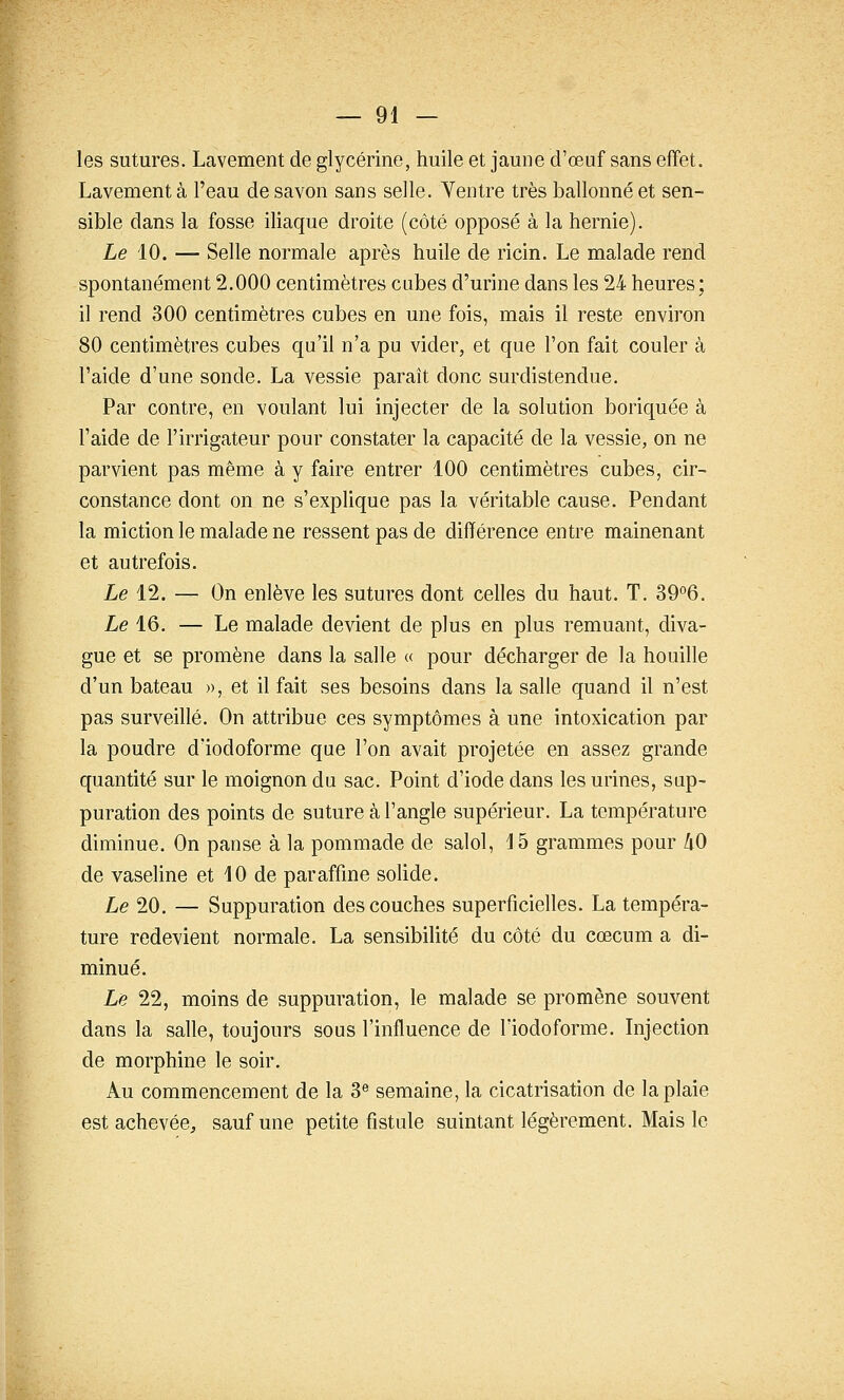 les sutures. Lavement de glycérine, huile et jaune d'œuf sans effet. Lavement à l'eau de savon sans selle. Yentre très ballonné et sen- sible dans la fosse iliaque droite (côté opposé à la hernie). Le 10. — Selle normale après huile de ricin. Le malade rend spontanément 2.000 centimètres cubes d'urine dans les 24 heures; il rend 300 centimètres cubes en une fois, mais il reste environ 80 centimètres cubes qu'il n'a pu vider, et que l'on fait couler à l'aide d'une sonde. La vessie paraît donc surdistendue. Par contre, en voulant lui injecter de la solution boriquée à l'aide de l'irrigateur pour constater la capacité de la vessie, on ne parvient pas même à y faire entrer 100 centimètres cubes, cir- constance dont on ne s'explique pas la véritable cause. Pendant la miction le malade ne ressent pas de différence entre mainenant et autrefois. Le 12. — On enlève les sutures dont celles du haut. T. 39°6. Le 16. — Le malade devient de plus en plus remuant, diva- gue et se promène dans la salle « pour décharger de la houille d'un bateau », et il fait ses besoins dans la salle quand il n'est pas surveillé. On attribue ces symptômes à une intoxication par la poudre d'iodoforme que l'on avait projetée en assez grande quantité sur le moignon du sac. Point d'iode dans les urines, sup- puration des points de suture à l'angle supérieur. La température diminue. On panse à la pommade de salol, 15 grammes pour /lO de vaseline et 10 de paraffine solide. Le 20. — Suppuration des couches superficielles. La tempéra- ture redevient normale. La sensibilité du côté du cœcum a di- minué. Le 22, moins de suppuration, le malade se promène souvent dans la salle, toujours sous l'influence de l'iodoforme. Injection de morphine le soir. Au commencement de la 3® semaine, la cicatrisation de la plaie est achevée^, sauf une petite fistule suintant légèrement. Mais le