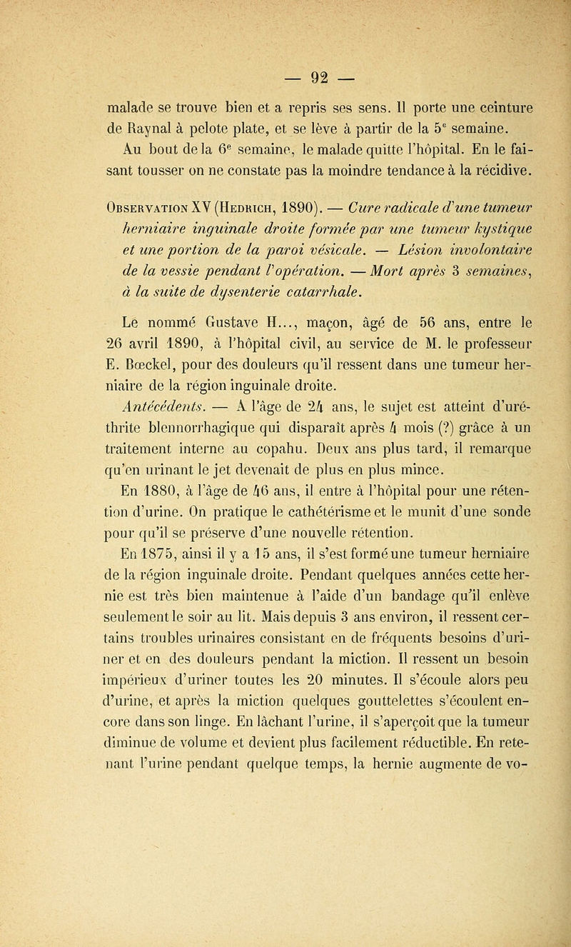 malade se trouve bien et a repris ses sens. 11 porte une ceinture de Raynal à pelote plate, et se lève à partir de la 5^ semaine. ku bout delà 6^ semaine, le malade quitte l'hôpital. En le fai- sant tousser on ne constate pas la moindre tendance à la récidive. Observation XV (Hedrich, 1890). — Cure radicale d'une tumeur herniaire inguinale droite formée par une tumeur kystique et une portion de la paroi vésicale. — Lésion involontaire de la vessie pendant Vopération. —Mort après 3 semaines^ à la suite de dysenterie catarrhale. Le nommé Gustave H..., maçon, âgé de 56 ans, entre le 26 avril 1890, à l'hôpital civil, au service de M. le professeur E. Bœckel, pour des douleurs qu'il ressent dans une tumeur her- niaire de la région inguinale droite. Antécédents. — A l'âge de 2/i ans, le sujet est atteint d'uré- thrite blennorrhagique qui disparaît après h mois (?) grâce à un traitement interne au copahu. Deux ans plus tard, il remarque qu'en urinant le jet devenait de plus en plus mince. En 1880, à l'âge de /i6 ans, il entre à l'hôpital pour une réten- tion d'urine. On pratique le cathétérisme et le munit d'une sonde pour qu'il se préserve d'une nouvelle rétention. En 1875, ainsi il y a 15 ans, il s'est formé une tumeur herniaire de la région inguinale droite. Pendant quelques années cette her- nie est très bien maintenue à l'aide d'un bandage qu'il enlève seulement le soir au lit. Mais depuis 3 ans environ, il ressent cer- tains troubles urinaires consistant en de fréquents besoins d'uri- ner et en des douleurs pendant la miction. Il ressent un besoin impérieux d'uriner toutes les 20 minutes. Il s'écoule alors peu d'urine, et après la miction quelques gouttelettes s'écoulent en- core dans son linge. En lâchant l'urine, il s'aperçoit que la tumeur diminue de volume et devient plus facilement réductible. En rete- nant l'urine pendant quelque temps, la hernie augmente de vo-
