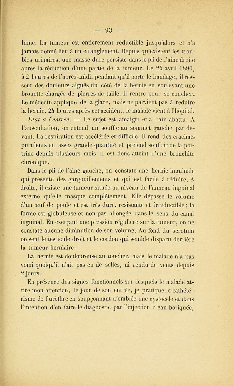 lume. La tumeur est entièrement réductible jusqu'alors et n'a jamais donné lieu à un étranglement. Depuis qu'existent les trou- bles urinaires, une masse dure persiste dans le pli de l'aine droite après la réduction d'une partie de la tumeur. Le 25 avril 1890, à 2 heures de l'après-midi, pendant qu'il porte le bandage, il res- sent des douleurs aiguës du côté de la hernie en soulevant une brouette chargée de pierres de taille. Il rentre pour se coucher. Le médecin applique de la glace, mais ne parvient pas à réduire la hernie. 24 heures après cet accident, le malade vient à l'hôpital. Etat à rentrée. — Le sujet est amaigri et a l'air abattu. A l'auscultation, on entend un souffle au sommet gauche par de- vant. La respiration est accélérée et difficile. Il rend des crachats purulents en assez grande quantité et prétend souffrir de la poi- trine depuis plusieurs mois. Il est donc atteint d'une bronchite chronique. Dans le pli de l'aine gauche, on constate une hernie inguinale qui présente des gargouillements et qui est facile à réduire. A droite, il existe une tumeur située au niveau de l'anneau inguinal externe qu'elle masque complètement. Elle dépasse le volume d'un œuf de poule et est très dure, résistante et irréductible ; la forme est globuleuse et non pas allongée dans le sens du canal inguinal. En exerçant une pression régulière sur la tumeur, on ne constate aucune diminution de son volume. Au fond du scrotum on sent le testicule droit et le cordon qui semble disparu derrière la tumeur herniaire. La hernie est douloureuse au toucher, mais le malade n'a pas vomi quoiqu'il n'ait pas eu de selles, ni rendu de vents depuis 2 jours. En présence des signes fonctionnels sur lesquels le malade at- tire mon attention;, le jour de son entrée, je pratique le cathété- risme de l'urèthre en soupçonnant d^emblée une cystocèle et dans l'intention d'en faire le diagnostic par l'injection d'eau boriquée^