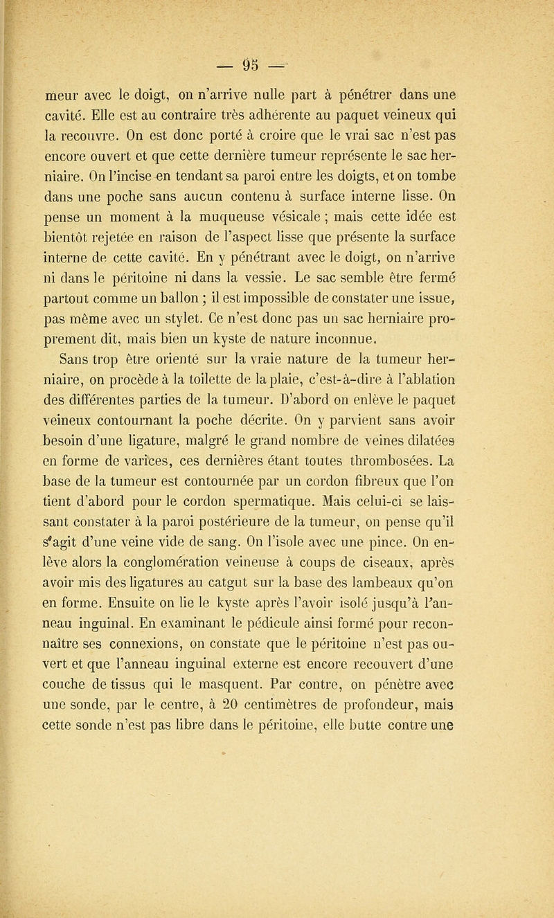 meur avec le doigt, on n'arrive nulle part à pénétrer dans une cavité. Elle est au contraire très adhérente au paquet veineux qui la recouvre. On est donc porté à croire que le vrai sac n'est pas encore ouvert et que cette dernière tumeur représente le sac her- niaire. On l'incise en tendant sa paroi entre les doigts, et on tombe dans une poche sans aucun contenu à surface interne lisse. On pense un moment à la muqueuse vésicale ; mais cette idée est bientôt rejetée en raison de l'aspect lisse que présente la surface interne de cette cavité. En y pénétrant avec le doigt^ on n'arrive ni dans le péritoine ni dans la vessie. Le sac semble être fermé partout comme un ballon ; il est impossible de constater une issue, pas même avec un stylet. Ce n'est donc pas un sac herniaire pro- prement dit, mais bien un kyste de nature inconnue. Sans trop être orienté sur la vraie nature de la tumeur her- niaire, on procède à la toilette de la plaie, c'est-à-dire à l'ablation des différentes parties de la tumeur. D'abord on enlève le paquet veineux contournant la poche décrite. On y parvient sans avoir besoin d'une hgature, malgré le grand nombre de veines dilatées en forme de varices, ces dernières étant toutes thrombosées. La base de la tumeur est contournée par un cordon fibreux que l'on tient d'abord pour le cordon spermatique. Mais celui-ci se lais- sant constater à la paroi postérieure de la tumeur, on pense qu'il s'agit d'une veine vide de sang. On l'isole avec une pince. On en- lève alors la conglomération veineuse à coups de ciseaux, après avoir mis des ligatures au catgut sur la base des lambeaux qu'on en forme. Ensuite on lie le kyste après l'avoir isolé jusqu'à Pan- neau inguinal. En examinant le pédicule ainsi formé pour recon- naître ses connexions, on constate que le péritoine n'est pas ou- vert et que l'anneau inguinal externe est encore recouvert d'une couche de tissus qui le masquent. Par contre, on pénètre avec une sonde, par le centre, à 20 centimètres de profondeur, mais cette sonde n'est pas hbre dans le péritoine, elle butte contre une