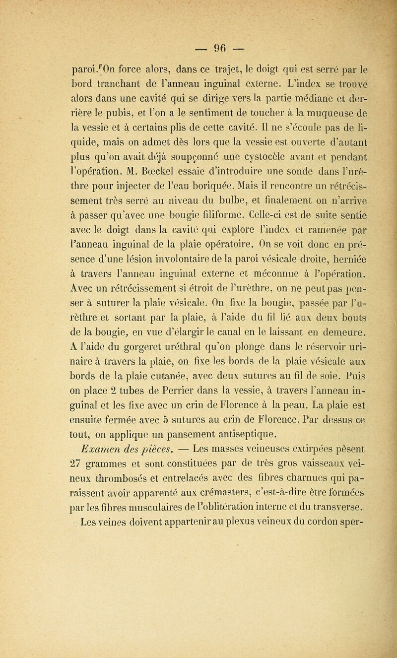 paroi/On force alors, dans ce trajet, le doigt qui est serré par le bord tranchant de l'anneau inguinal externe. L'index se trouve alors dans une cavité qui se dirige vers la partie médiane et der- rière le pubis, et l'on a le sentiment de toucher à la muqueuse de la vessie et à certains plis de cette cavité. Il ne s'écoule pas de li- quide, mais on admet dès lors que la vessie est ouverte d'autant plus qu'on avait déjà soupçonné une cystocèle avant et pendant l'opération. M, Bœckel essaie d'introduire une sonde dans l'urè- thre pour injecter de l'eau boriquée. Mais il rencontre un rétrécis- sement très serré au niveau du bulbe, et finalement on n'arrive à passer qu'avec une bougie filiforme. Celle-ci est de suite sentie avec le doigt dans la cavité qui explore l'index et ramenée par Fanneau inguinal de la plaie opératoire. On se voit donc en pré- sence d'une lésion involontaire de la paroi vésicale droite, herniée à travers l'anneau inguinal externe et méconnue à l'opération. Avec un rétrécissement si étroit de l'urèthre, on ne peut pas pen- ser à suturer la plaie vésicale. On fixe la bougie, passée par l'u- rèthre et sortant par la plaie, à l'aide du fil lié aux deux bouts de la bougie^ en vue d'élargir le canal en le laissant en demeure. A l'aide du gorgeret uréthral qu'on plonge dans le réservoir uri- naire à travers la plaie, on fixe les bords de la plaie vésicale aux bords de la plaie cutanée, avec deux sutures au fil de soie. Puis on place 2 tubes de Perrier dans la vessie, à travers l'anneau in- guinal et les fixe avec un crin de Florence à la peau. La plaie est ensuite fermée avec 5 sutures au crin de Florence. Par dessus ce tout, on applique un pansement antiseptique. Examen des pièces. — Les masses veineuses extirpées pèsent 27 grammes et sont constituées par de très gros vaisseaux vei- neux thromboses et entrelacés avec des fibres charnues qui pa- raissent avoir apparenté aux crémasters, c'est-à-dire être formées par les fibres musculaires de l'oblitération interne et du transverse. Les veines doivent appartenir au plexus veineux du cordon sper-