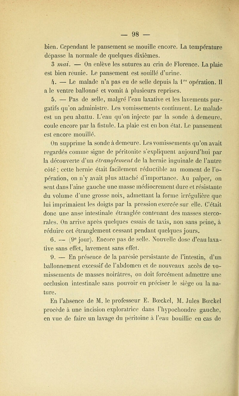 bien. Cependant le pansement se mouille encore. La température dépasse la normale de quelques dixièmes. 3 mai. — On enlève les sutures au crin de Florence. La plaie est bien réunie. Le pansement est souillé d'urine. k. — Le malade n'a pas eu de selle depuis la l^ opération. Il a le ventre ballonné et vomit à plusieurs reprises. 5. — Pas de selle, malgré l'eau laxative et les lavements pur- gatifs qu'on administre. Les vomissements continuent. Le malade est un peu abattu. L'eau qu'on injecte par la sonde à demeure, coule encore par la fistule. La plaie est en bon état. Le pansement est encore mouillé. On supprime la sonde à demeure. Les vomissements qu'on avait regardés comme signe de péritonite s'expliquent aujourd'hui par la découverte d'un étranglement de la hernie inguinale de l'autre côté ; cette hernie était facilement réductible au moment de l'o- pération, on n'y avait plus attaché d'importance. Au palper, on sent dans l'aine gauche une masse médiocrement dure et résistante du volume d'une grosse noix, admettant la forme irrégulière que lui imprimaient les doigts par la pression exercée sur elle. C'était donc une anse intestinale étranglée contenant des masses sterco- rales. On arrive après quelques essais de taxis, non sans peine, à réduire cet étranglement cessant pendant quelques jours. 6. — (9^ jour). Encore pas de selle. Nouvelle dose d'eau laxa- tive sans effet, lavement sans effet. 9. — En présence de la parésie persistante de l'intestin, d'un ballonnement excessif de l'abdomen et de nouveaux accès de vo- missements de masses noirâtres, on doit forcément admettre une occlusion intestinale sans pouvoir en préciser le siège ou la na- ture. En l'absence de M. le professeur E. Bœckel, M. Jules Bœckel procède à une incision exploratrice dans l'hypochondre gauche, en vue de faire un lavage du péritoine à l'eau bouillie en cas de I