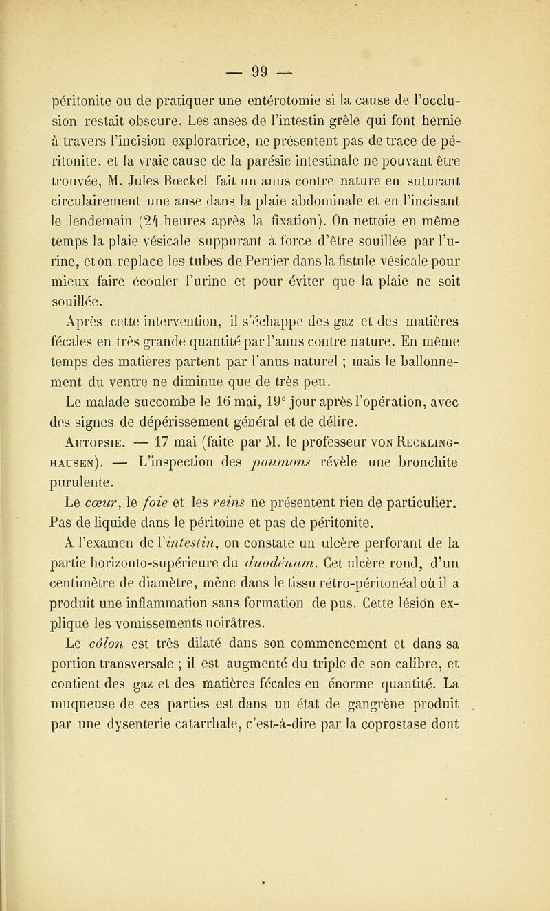 péritonite ou de pratiquer une entérotomie si la cause de l'occlu- sion restait obscure. Les anses de l'intestin grêle qui font hernie à travers l'incision exploratrice, ne présentent pas de trace de pé- ritonite, et la vraie cause de la parésie intestinale ne pouvant être trouvée, M. Jules Bœckel fait un anus contre nature en suturant circulairement une anse dans la plaie abdominale et en l'incisant le lendemain (24 heures après la fixation). On nettoie en même temps la plaie vésicale suppurant à force d'être souillée par l'u- rine, et on replace les tubes de Perrier dans la fistule vésicale pour mieux faire écouler l'urine et pour éviter que la plaie ne soit souillée. Après cette intervention, il s'échappe des gaz et des matières fécales en très grande quantité par l'anus contre nature. En même temps des matières partent par l'anus naturel ; mais le ballonne- ment du ventre ne diminue que de très peu. Le malade succombe le 16 mai, 19 jour après l'opération, avec des signes de dépérissement général et de délire. Autopsie. — 17 mai (faite par M. le professeur von Reckling- hausen). — L'inspection des 'poumons révèle une bronchite purulente. Le cœur^ le foie et les reins ne présentent rien de particulier. Pas de liquide dans le péritoine et pas de péritonite. A l'examen de Xintestin, on constate un ulcère perforant de la partie horizonto-supérieure du duodénum. Cet ulcère rond, d'un centimètre de diamètre, mène dans le tissu rétro-péritonéal où il a produit une inflammation sans formation de pus. Cette lésion ex- plique les vomissements noirâtres. Le côlon est très dilaté dans son commencement et dans sa portion transversale ; il est augmenté du triple de son cahbre, et contient des gaz et des matières fécales en énorme quantité. La muqueuse de ces parties est dans un état de gangrène produit par une dysenterie catarrhale, c'est-à-dire par la coprostase dont