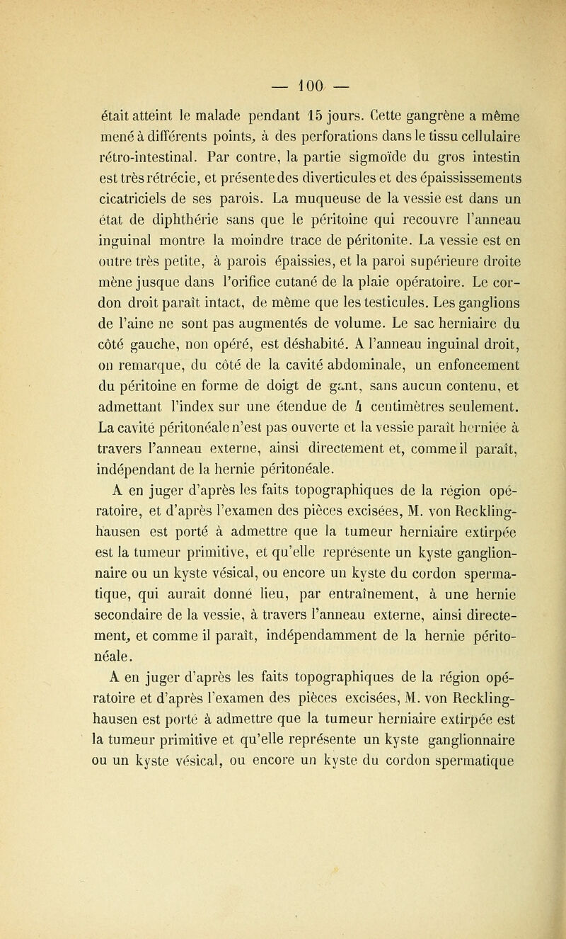 était atteint le malade pendant 15 jours. Cette gangrène a même mené à différents points^ à des perforations dans le tissu cellulaire rétro-intestinal. Par contre, la partie sigmoïde du gros intestin est trèsrétrécie, et présente des diverticules et des épaississements cicatriciels de ses parois. La muqueuse de la vessie est dans un état de diphthérie sans que le péritoine qui recouvre l'anneau inguinal montre la moindre trace de péritonite. La vessie est en outre très petite, à parois épaissies, et la paroi supérieure droite mène jusque dans l'orifice cutané de la plaie opératoire. Le cor- don droit paraît intact, de même que les testicules. Les ganglions de l'aine ne sont pas augmentés de volume. Le sac herniaire du côté gauche, non opéré, est déshabité. A l'anneau inguinal droit, on remarque, du côté de la cavité abdominale, un enfoncement du péritoine en forme de doigt de ga,nt, sans aucun contenu, et admettant l'index sur une étendue de li centimètres seulement. La cavité péritonéale n'est pas ouverte et la vessie paraît herniée à travers l'anneau externe, ainsi directement et, comme il paraît, indépendant de la hernie péritonéale. A en juger d'après les faits topographiques de la région opé- ratoire, et d'après l'examen des pièces excisées, M. von Reckling- hausen est porté à admettre que la tumeur herniaire extirpée est la tumeur primitive, et qu'elle représente un kyste ganglion- naire ou un kyste vésical, ou encore un kyste du cordon sperma- tique, qui aurait donné lieu, par entraînement, à une hernie secondaire de la vessie, à travers l'anneau externe, ainsi directe- ment^ et comme il paraît, indépendamment de la hernie périto- néale. A en juger d'après les faits topographiques de la région opé- ratoire et d'après l'examen des pièces excisées, M. von Reckling- hausen est porté à admettre que la tumeur herniaire extirpée est la tumeur primitive et qu'elle représente un kyste ganglionnaire ou un kyste vésical, ou encore un kyste du cordon spermatique