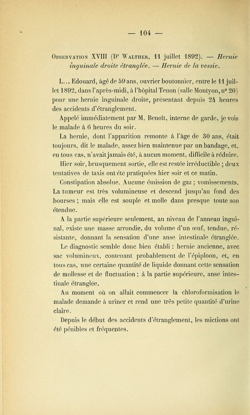 Observation XYIII (D^ Walther, 11 juillet 1892). — Hernie inguinale droite étranglée. — Hernie de la vessie. L... Edouard, âgé de 59 ans, ouvrier boutonnier, entre le 11 juil- let 1892, dans l'après-midi, à l'hôpital Tenon (salle Montyon,n° 20) pour une hernie inguinale droite, présentant depuis 24 heures des accidents d'étranglement. Appelé immédiatement par M. Benoît, interne de garde, je vois le malade à 6 heures du soir. La hernie, dont l'apparition remonte à l'âge de 30 ans, était toujours, dit le malade, assez bien maintenue par un bandage, et, en tous cas, n'avait jamais été, à aucun moment, difficile à réduire. Hier soir, brusquement sortie, elle est restée irréductible ; deux tentatives de taxis ont été pratiquées hier soir et ce matin. Constipation absolue. Aucune émission de gaz ; vomissements. La tumeur est très volumineuse et descend jusqu'au fond des bourses ; mais elle est souple et molle dans presque toute son étendue. A la partie supérieure seulement, au niveau de l'anneau ingui- nal, existe une masse arrondie, du volume d'un œuf, tendue, ré- sistante, donnant la sensation d'une anse intestinale étranglée. Le diagnostic semble donc bien établi : hernie ancienne, avec sac volumineux, contenant probablement de l'épiploon, et, en tous cas, une certaine quantité de liquide donnant cette sensation de mollesse et de fluctuation ; à la partie supérieure, anse intes- tinale étranglée. Au moment où on allait commencer la chloroformisation le malade demande à uriner et rend une très petite quantité d'urine claire. Depuis le début des accidents d'étranglement, les mictions ont été pénibles et fréquentes.