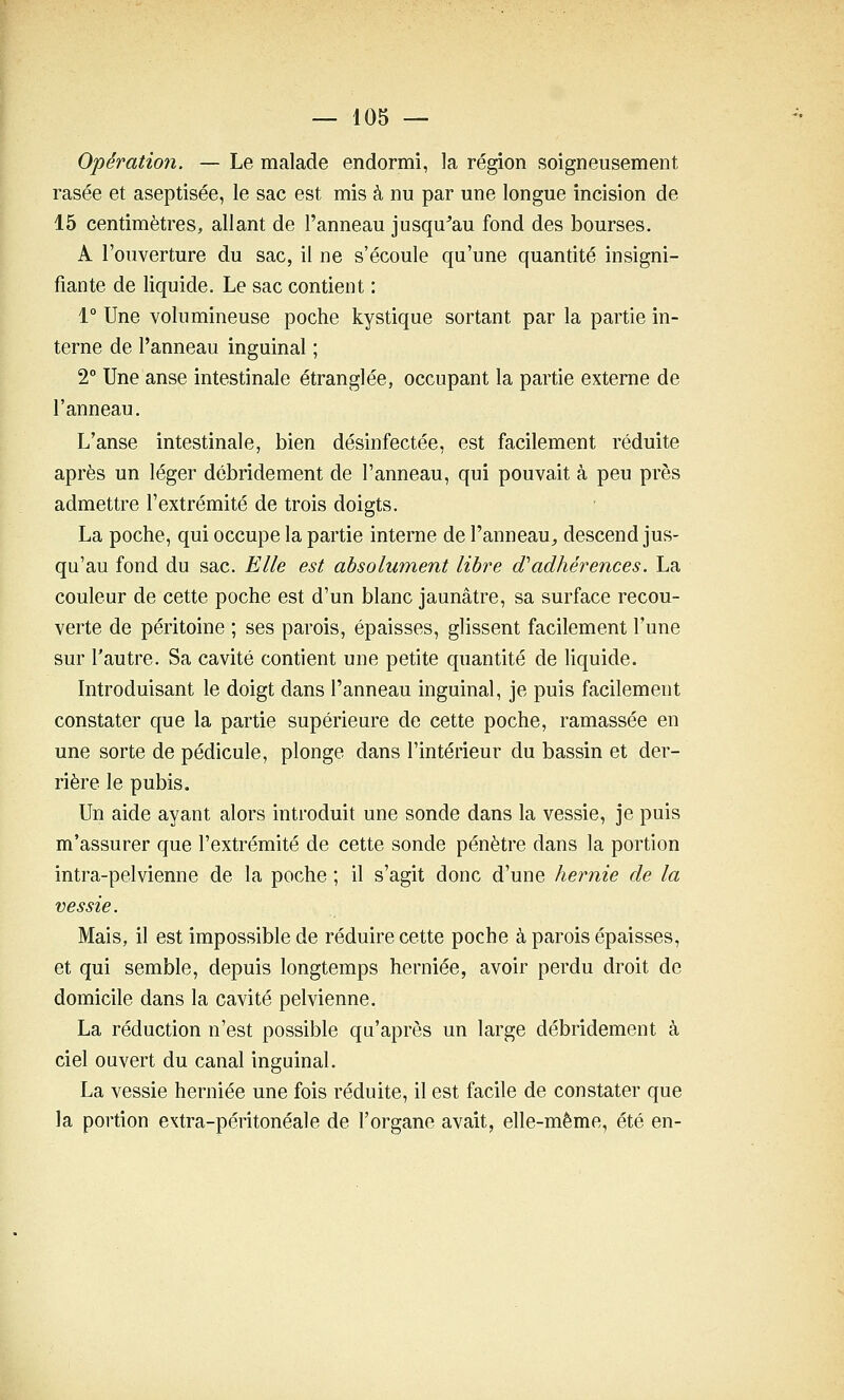 Opération. — Le malade endormi, la région soigneusement rasée et aseptisée, le sac est mis à nu par une longue incision de 15 centimètres, allant de l'anneau jusqu^au fond des bourses. A l'ouverture du sac, il ne s'écoule qu'une quantité insigni- fiante de liquide. Le sac contient : 1° Une volumineuse poche kystique sortant par la partie in- terne de l'anneau inguinal ; 2° Une anse intestinale étranglée, occupant la partie externe de l'anneau. L'anse intestinale, bien désinfectée, est facilement réduite après un léger débridement de l'anneau, qui pouvait à peu près admettre l'extrémité de trois doigts. La poche, qui occupe la partie interne de l'anneau^ descend jus- qu'au fond du sac. Elle est absolument libre d'adhérences. La couleur de cette poche est d'un blanc jaunâtre, sa surface recou- verte de péritoine ; ses parois, épaisses, glissent facilement l'une sur l'autre. Sa cavité contient une petite quantité de liquide. Introduisant le doigt dans l'anneau inguinal, je puis facilement constater que la partie supérieure de cette poche, ramassée en une sorte de pédicule, plonge dans l'intérieur du bassin et der- rière le pubis. Un aide ayant alors introduit une sonde dans la vessie, je puis m'assurer que l'extrémité de cette sonde pénètre dans la portion intra-pelvienne de la poche ; il s'agit donc d'une hernie de la vessie. Mais, il est impossible de réduire cette poche à parois épaisses, et qui semble, depuis longtemps herniée, avoir perdu droit de domicile dans la cavité pelvienne. La réduction n'est possible qu'après un large débridement à ciel ouvert du canal inguinal. La vessie herniée une fois réduite, il est facile de constater que la portion extra-péritonéale de l'organe avait, elle-même, été en-