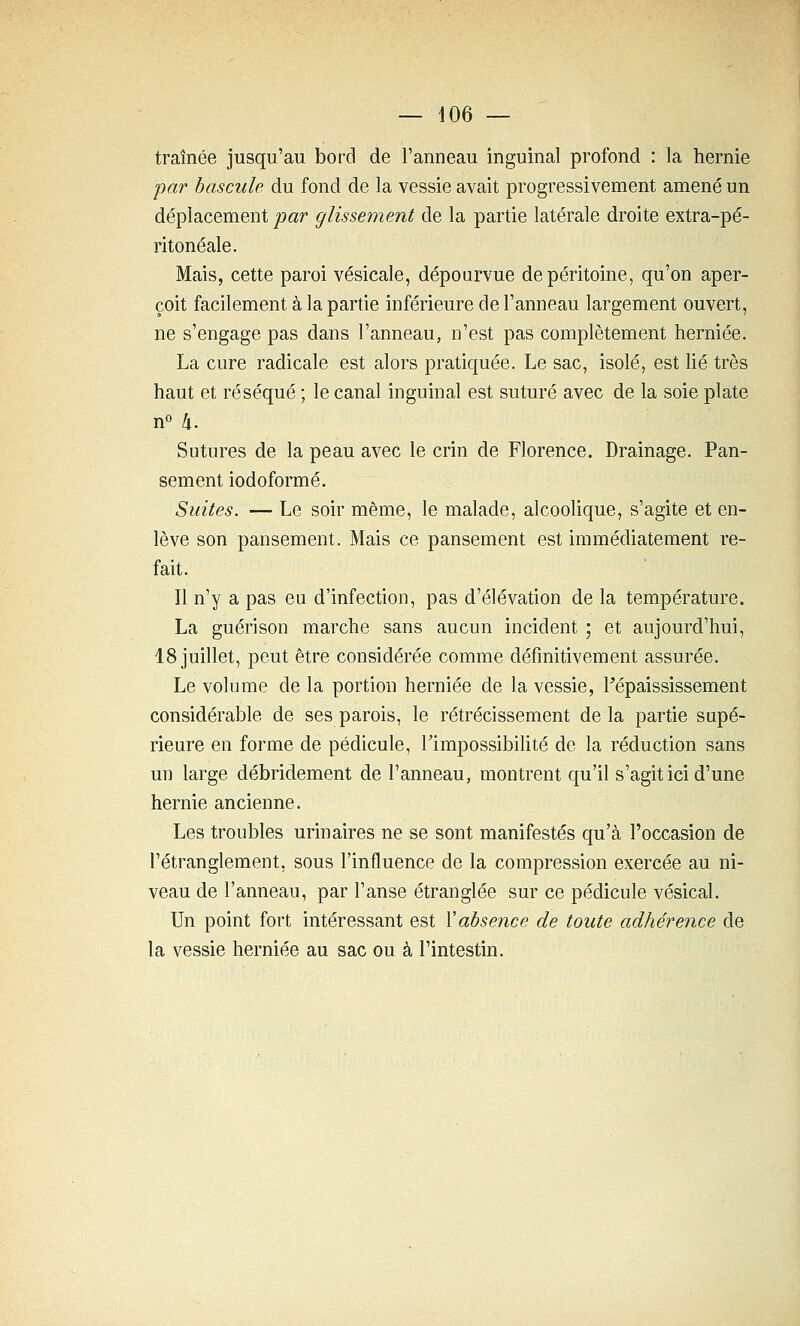 traînée jusqu'au bord de l'anneau inguinal profond : la hernie •par bascule du fond de la vessie avait progressivement amené un déplacement -par glissement de la partie latérale droite extra-pé- ritonéale. Mais, cette paroi vésicale, dépourvue de péritoine, qu'on aper- çoit facilement à la partie inférieure de l'anneau largement ouvert, ne s'engage pas dans l'anneau, n'est pas complètement herniée. La cure radicale est alors pratiquée. Le sac, isolé, est lié très haut et réséqué ; le canal inguinal est suturé avec de la soie plate n° h. Sutures de la peau avec le crin de Florence. Drainage. Pan- sement iodoformé. Suites. — Le soir même, le malade, alcoolique, s'agite et en- lève son pansement. Mais ce pansement est immédiatement re- fait. Il n'y a pas eu d'infection, pas d'élévation de la température. La guéri son marche sans aucun incident ; et aujourd'hui, 18 juillet, peut être considérée comme définitivement assurée. Le volume de la portion herniée de la vessie, Fépaississement considérable de ses parois, le rétrécissement de la partie supé- rieure en forme de pédicule, rimpossibihté de la réduction sans un large débridement de l'anneau, montrent qu'il s'agit ici d'une hernie ancienne. Les troubles urinaires ne se sont manifestés qu'à l'occasion de l'étranglement, sous l'influence de la compression exercée au ni- veau de l'anneau, par l'anse étranglée sur ce pédicule vésical. Un point fort intéressant est Vabsence de toute adhérence de la vessie herniée au sac ou à l'intestin.