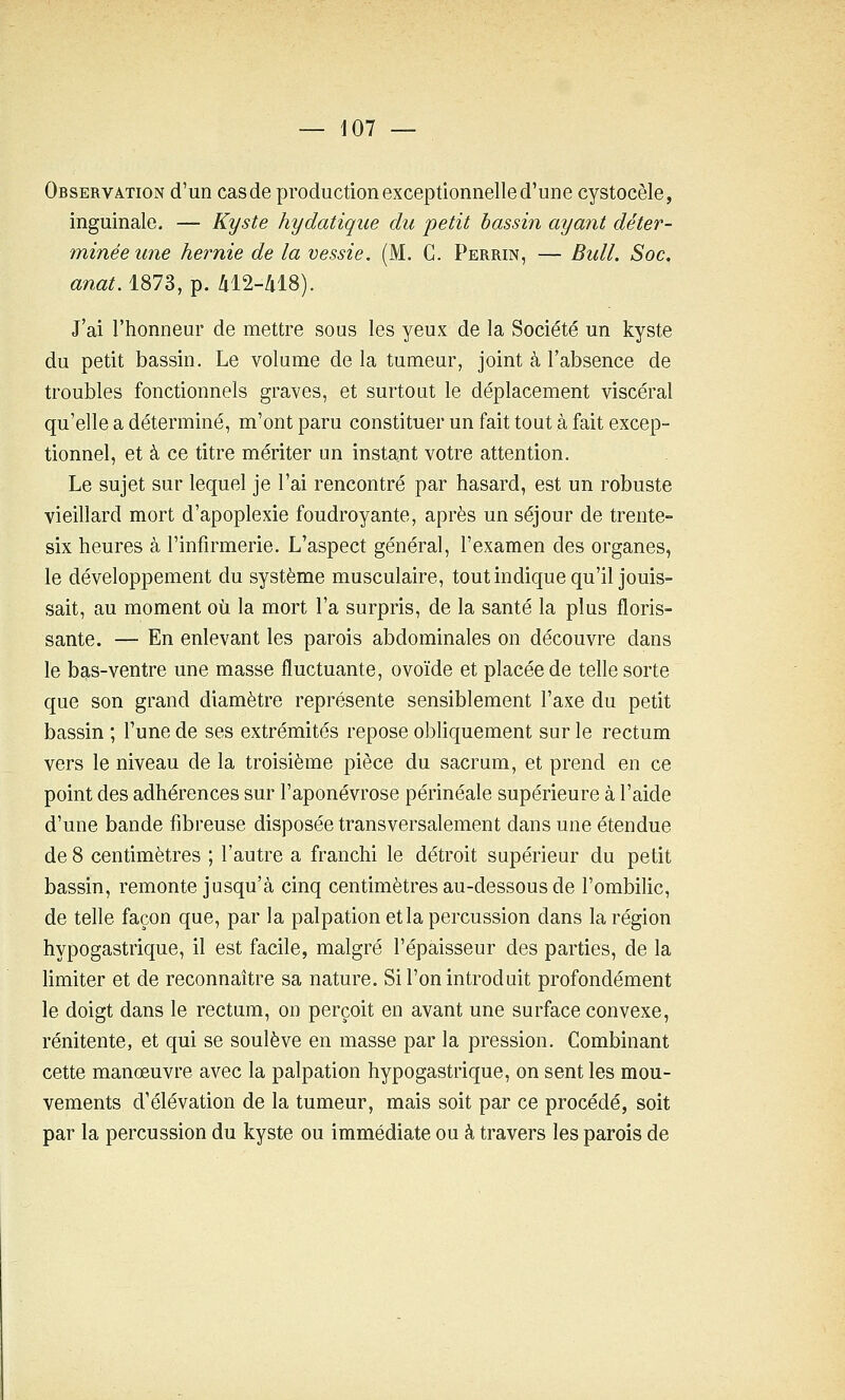 Observation d'un cas de production exceptionnelle d'une cystocèle, inguinale. — Kyste hydatiqiie du petit bassin ayant déter- minée une hernie de la vessie. (M. C. Perrin, — Bull. Soc. anat. 1873, p. 412-418). J'ai l'honneur de mettre sous les yeux de la Société un kyste du petit bassin. Le volume de la tumeur, joint à l'absence de troubles fonctionnels graves, et surtout le déplacement viscéral qu'elle a déterminé, m'ont paru constituer un fait tout à fait excep- tionnel, et à ce titre mériter un instant votre attention. Le sujet sur lequel je l'ai rencontré par hasard, est un robuste vieillard mort d'apoplexie foudroyante, après un séjour de trente- six heures à l'infirmerie. L'aspect général, l'examen des organes, le développement du système musculaire, tout indique qu'il jouis- sait, au moment où la mort l'a surpris, de la santé la plus floris- sante. — En enlevant les parois abdominales on découvre dans le bas-ventre une masse fluctuante, ovoïde et placée de telle sorte que son grand diamètre représente sensiblement l'axe du petit bassin ; Tune de ses extrémités repose obliquement sur le rectum vers le niveau de la troisième pièce du sacrum, et prend en ce point des adhérences sur l'aponévrose périnéale supérieure à l'aide d'une bande fibreuse disposée transversalement dans une étendue de 8 centimètres ; l'autre a franchi le détroit supérieur du petit bassin, remonte jusqu'à cinq centimètres au-dessous de l'ombilic, de telle façon que, par la palpation et la percussion dans la région hypogastrique, il est facile, malgré l'épaisseur des parties, de la limiter et de reconnaître sa nature. Si l'on introduit profondément le doigt dans le rectum, on perçoit en avant une surface convexe, rénitente, et qui se soulève en masse par la pression. Combinant cette manœuvre avec la palpation hypogastrique, on sent les mou- vements d'élévation de la tumeur, mais soit par ce procédé, soit par la percussion du kyste ou immédiate ou à travers les parois de