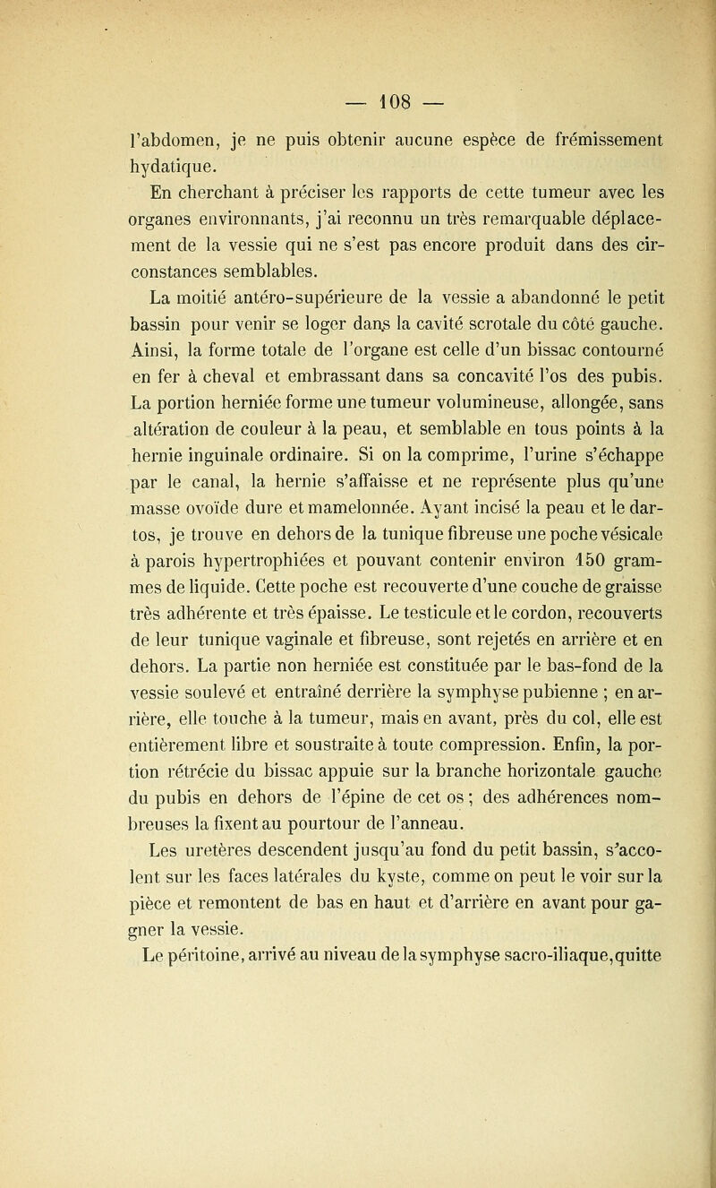 l'abdomen, je ne puis obtenir aucune espèce de frémissement hydatique. En cherchant à préciser les rapports de cette tumeur avec les organes environnants, j'ai reconnu un très remarquable déplace- ment de la vessie qui ne s'est pas encore produit dans des cir- constances semblables. La moitié antéro-supérieure de la vessie a abandonné le petit bassin pour venir se loger daAS la cavité scrotale du côté gauche. Ainsi, la forme totale de l'organe est celle d'un bissac contourné en fer à cheval et embrassant dans sa concavité l'os des pubis. La portion herniée forme une tumeur volumineuse, allongée, sans altération de couleur à la peau, et semblable en tous points à la hernie inguinale ordinaire. Si on la comprime, l'urine s'échappe par le canal, la hernie s'affaisse et ne représente plus qu'une masse ovoïde dure et mamelonnée. Ayant incisé la peau et le dar- tos, je trouve en dehors de la tunique fibreuse une poche vésicale à parois hypertrophiées et pouvant contenir environ 150 gram- mes de liquide. Cette poche est recouverte d'une couche de graisse très adhérente et très épaisse. Le testicule et le cordon, recouverts de leur tunique vaginale et fibreuse, sont rejetés en arrière et en dehors. La partie non herniée est constituée par le bas-fond de la vessie soulevé et entraîné derrière la symphyse pubienne ; en ar- rière, elle touche à la tumeur, mais en avant, près du col, elle est entièrement hbre et soustraite à toute compression. Enfin, la por- tion rétrécie du bissac appuie sur la branche horizontale gauche du pubis en dehors de l'épine de cet os ; des adhérences nom- breuses la fixent au pourtour de l'anneau. Les uretères descendent jusqu'au fond du petit bassin, s^acco- lent sur les faces latérales du kyste, comme on peut le voir sur la pièce et remontent de bas en haut et d'arrière en avant pour ga- gner la vessie. Le péritoine, arrivé au niveau de la symphyse sacro-iliaque,quitte