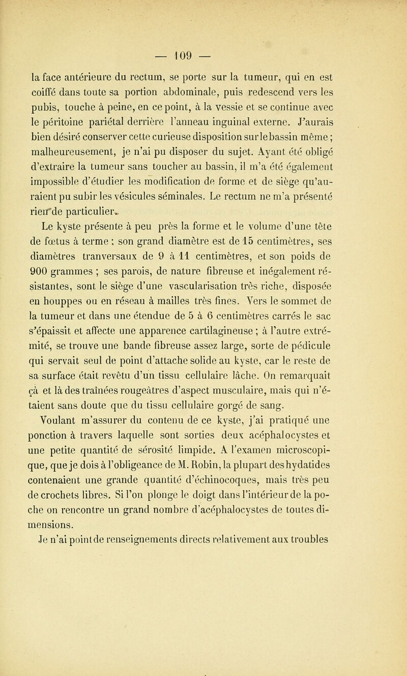 la face antérieure du rectum, se porte sur la tumeur, qui en est coiffé dans toute sa portion abdominale, puis redescend vers les pubis, touche à peine, en ce point, à la vessie et se continue avec le péritoine pariétal derrière l'anneau inguinal externe. J^aurais bien désiré conserver cette curieuse disposition sur le bassin même ; malheureusement, je n'ai pu disposer du sujet. Ayant été obligé d'extraire la tumeur sans toucher au bassin, il m'a été également impossible d'étudier les modification de forme et de siège qu'au- raient pu subir les vésicules séminales. Le rectum ne m'a présenté rien'de particulier.. Le kyste présente à peu près la forme et le volume d'une tête de fœtus à terme ; son grand diamètre est de 15 centimètres, ses diamètres tranversaux de 9 cà 11 centimètres, et son poids de 900 grammes ; ses parois, de nature fibreuse et inégalement ré- sistantes, sont le siège d'une vascularisation très riche, disposée en houppes ou en réseau à mailles très fines. Vers le sommet de la tumeur et dans une étendue de 5 à 6 centimètres carrés le sac s'épaissit et affecte une apparence cartilagineuse ; à l'autre extré- mité, se trouve une bande fibreuse assez large, sorte de pédicule qui servait seul de point d'attache solide au kyste, car le reste de sa surface était revêtu d'un tissu cellulaire lâche. On remarquait çà et là des traînées rougeâtres d'aspect musculaire, mais qui n'é- taient sans doute que du tissu cellulaire gorgé de sang. Voulant m'assurer du contenu de ce kyste, j'ai pratiqué une ponction à travers laquelle sont sorties deux acéphalocystes et une petite quantité de sérosité limpide. A l'examen microscopi- que, que je dois à l'obligeance de M. Robin, la plupart deshydatides contenaient une grande quantité d'échinocoques, mais très peu de crochets libres. Si l'on plonge le doigt dans l'intérieur de la po- che on rencontre un grand nombre d'acéphalocystes de toutes di- mensions. Je n'ai point de renseignements directs relativement aux troubles