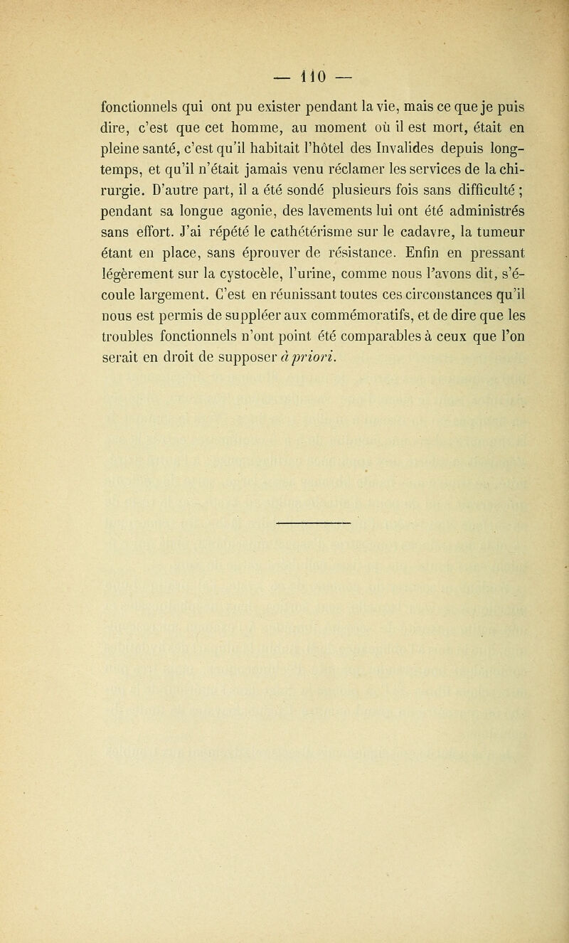 fonctionnels qui ont pu exister pendant la vie, mais ce que je puis dire, c'est que cet homme, au moment où il est mort, était en pleine santé, c'est qu'il habitait l'hôtel des Invahdes depuis long- temps, et qu'il n'était jamais venu réclamer les services de la chi- rurgie. D'autre part, il a été sondé plusieurs fois sans difficulté ; pendant sa longue agonie, des lavements lui ont été administrés sans effort. J'ai répété le cathétérisme sur le cadavre, la tumeur étant en place, sans éprouver de résistance. Enfin en pressant légèrement sur la cystocèle, l'urine, comme nous Pavons dit, s'é- coule largement. C'est en réunissant toutes ces circonstances qu'il nous est permis de suppléer aux commémoratifs, et de dire que les troubles fonctionnels n'ont point été comparables à ceux que l'on serait en droit de supposer à ipriori.