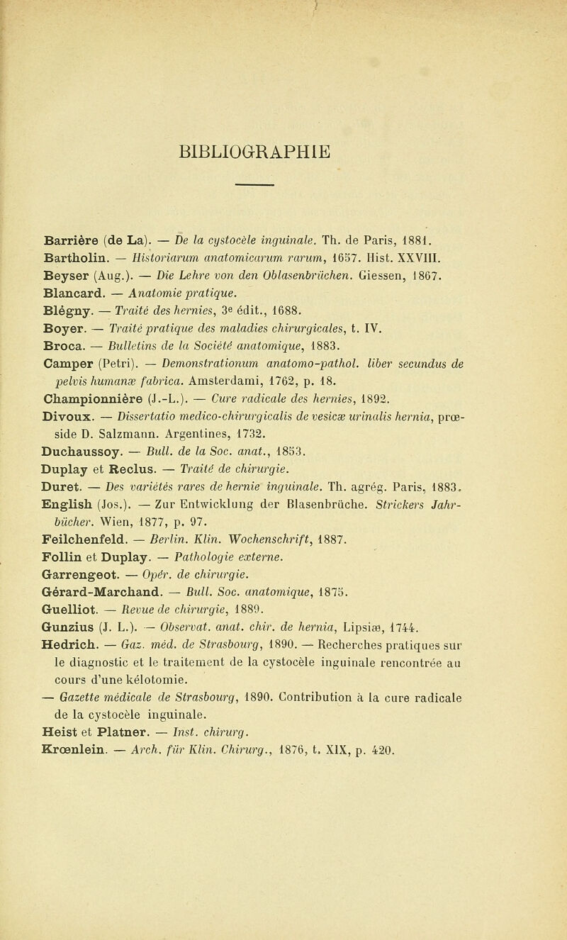 BIBLIOGRAPHIE Barrière (de La). — De la cystocèle inguinale. Th. de Paris, 1881. Bartholin. — Historiarum anatomicarum rarum, 16S7. Hist. XXVIII. Beyser (Aug.). — Die Lehre von den Oblasenbrûchen. Giessen, 1867. Blancard. — Anatomie pratique. Blégny. — Traité des hernies, 3e édit., 1688. Boyer. — Traité pratique des maladies chirurgicales, t. IV, Broca. — Bulletins de la Société anatomique, 1883. Camper (Pétri). — Demonstrationum anatomo-pathol. liber secundus de pelvis humanœ fabrica. Amsterdami, 1762, p. 18. Championnière (J.-L.). — Cure radicale des hernies, 1892. Divoux. — Dissertatio medico-chirurgicalis de vesicae urinalis hernia, proe- side D. Salzmann. Argentines, 1732. Duchaussoy. — Bull, de la Soc. anat., 1853. Duplay et Reclus. — Traité de chirurgie. Duret. — Des variétés rares de hernie inguinale. Th. agrég. Paris, 1883. English (Jos.). — Zur Entwicklung der Blasenbrùche. Strickers Jahr- bûcher. Wien, 1877, p. 97. Feilchenfeld. — Berlin. Klin. Wochenschrift, 1887. FoUin et Duplay. — Pathologie externe. Garrengeot. — Opér. de chirurgie. Gérard-Marchand. — Bull. Soc. anatomique, 1875. Guelliot. — Revue de chirurgie, 1889. Gunzius (J. L.). — Observât, anat. chir. de hernia, Lipsise, 1744. Hedrich.. — Gaz. méd. de Strasbourg, 1890. — Recherches pratiques sur le diagnostic et le traitement de la cystocèle inguinale rencontrée au cours d'une kélotomie. — Gazette médicale de Strasbourg, 1890. Contribution à la cure radicale de la cystocèle inguinale. Heist et Platner. — Inst. chirurg. Krœnlein. — Arch. fiir Klin. Chirurg., 1876, t. XIX, p. 420.
