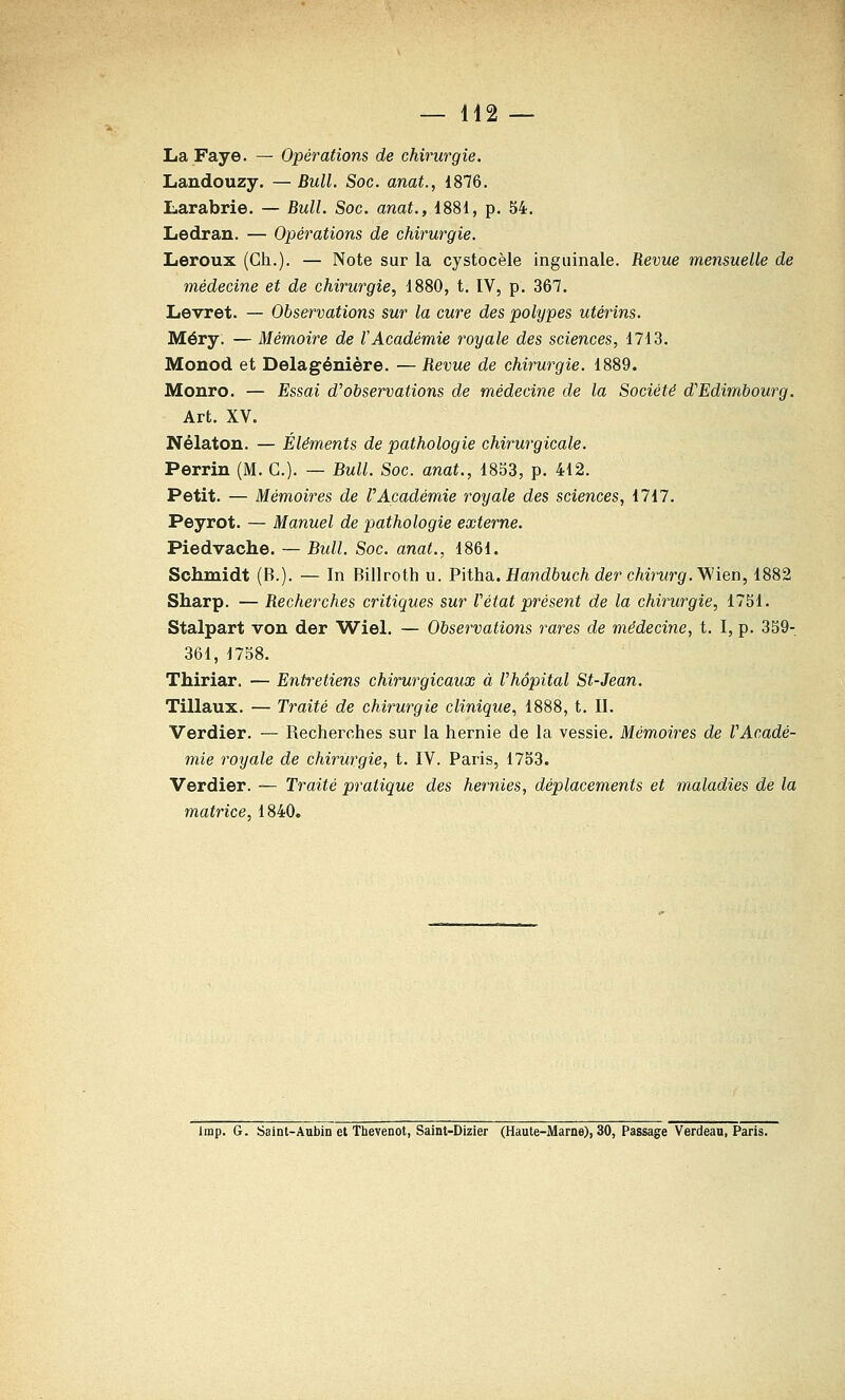 La Faye. — Opérations de chirurgie. Landouzy. —Bull, Soc. anat., 1876. Larabrie. — Bull. Soc. anat., 1881, p. 54. Ledran. — Opérations de chirurgie. Leroux (Gh.). — Note sur la cystocèle inguinale. Revue mensuelle.de médecine et de chirurgie, 1880, t. IV, p. 367. Levret. — Observations sur la cure des polypes utérins. Méry. — Mémoire de l'Académie royale des sciences, 1713. Monod et Delagénière. — Revue de chirurgie. 1889. Monro. — Essai d'observations de médecine de la Société d'Edimbourg. Art. XV. Nélaton. — Éléments de pathologie chirurgicale. Perrin (M. G.). — Bull. Soc. anat., 1833, p. 412. Petit. — Mémoires de l'Académie royale des sciences, 1717. Peyrot. — Manuel de pathologie externe. Piedvache. — Bull. Soc. anat., 1861. Schmidt (B.). — In Billroth u. VMha.. Handbuch der chirurg.^itn, 1882 Sharp. — Recherches critiques sur Vétat présent de la chirurgie, 1751. Stalpart von der Wiel. — Observations rares de médecine, t. I, p. 359- 361, 1758. Thiriar. — Entretiens chirurgicaux à l'hôpital St-Jean. Tillaux. — Traité de chirurgie clinique, 1888, t. II. Verdier. — Recherches sur la hernie de la vessie. Mémoires de l'Acadé- mie royale de chirurgie, t. IV. Paris, 1753. Verdier. — Traité pratique des hernies, déplacements et maladies de la matrice, 1840. Imp. G. Saint-Aubin et Tbevenot, Saint-Dizier (Haute-Marne), 30, Passage Verdeau, Paris.