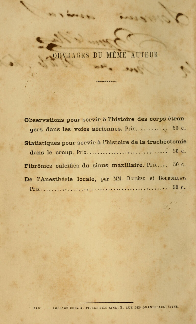 v i \ w k V „ o j> c ,vOUVi!Ai;ES DU MEME AUTEUR Observations pour servir à l'histoire des corps étran- gers dans les voies aériennes. Prix .. 50 c. Statistiques pour servir à l'histoire de la trachéotomie dans le croup. Prix 50 c. Fibromes calcinés du sinus maxillaire. Prix 50 c. De l'Anesthésie locale, par MM. Betbèze et Bourdillat. Prix 50 c- fcAHih. — IMPH'MÉ CHEZ A. PILLET FILS AINE, b, HUE DES GRANDS-AUGUSTINS.