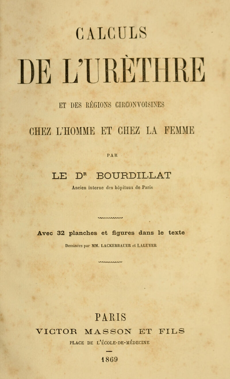 CALCULS )i: DE L'URËTIlli ET DES RÉGIONS CIRC0NVOI8INES CHEZ L'HOMME ET CHEZ LA FEMME PAR LE DR BOURDILLAT Ancien interne dos hôpitaux de Paris Avec 32 planches et figures dans le texte Dessinées par MM. LACKERBAl'ER et LALUYER PARIS VICTOR MASSON ET FILS PLACE DE L'ÉCOLE-DE-MÉDECINE 1869