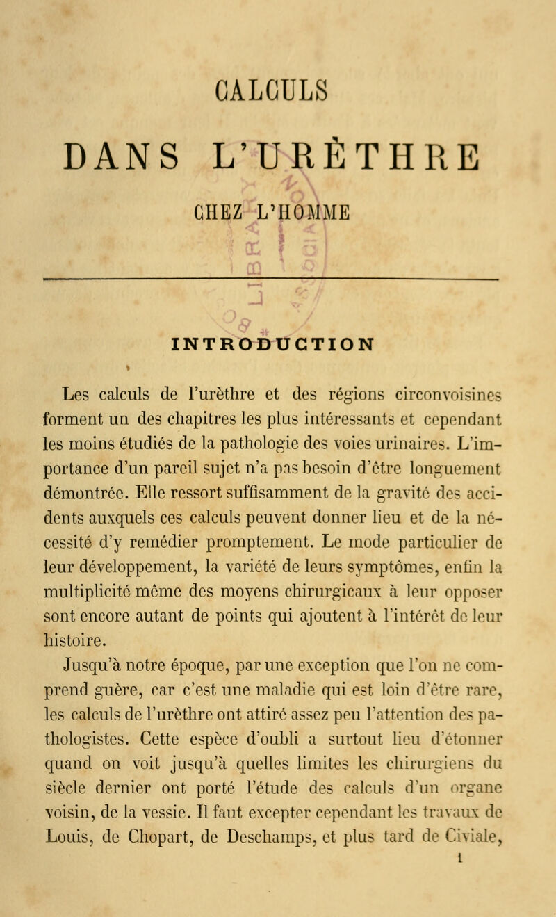 DANS L'URÊTHRE ,'ho: m: te. INTRODUCTION Les calculs de l'urèthre et des régions circonvoisines forment un des chapitres les plus intéressants et cependant les moins étudiés de la pathologie des voies urinaires. L'im- portance d'un pareil sujet n'a pas besoin d'être longuement démontrée. Elle ressort suffisamment de la gravité des acci- dents auxquels ces calculs peuvent donner lieu et de la né- cessité d'y remédier promptement. Le mode particulier de leur développement, la variété de leurs symptômes, enfin la multiplicité même des moyens chirurgicaux à leur opposer sont encore autant de points qui ajoutent à l'intérêt de leur histoire. Jusqu'à notre époque, par une exception que l'on ne com- prend guère, car c'est une maladie qui est loin d'être rare, les calculs de l'urèthre ont attiré assez peu l'attention des pa- thologistes. Cette espèce d'oubli a surtout lieu d'étonner quand on voit jusqu'à quelles limites les chirurgiens du siècle dernier ont porté l'étude des calculs d'un organe voisin, de la vessie. Il faut excepter cependant les travaux de Louis, de Chopart, de Deschamps, et plus tard de Civiale,
