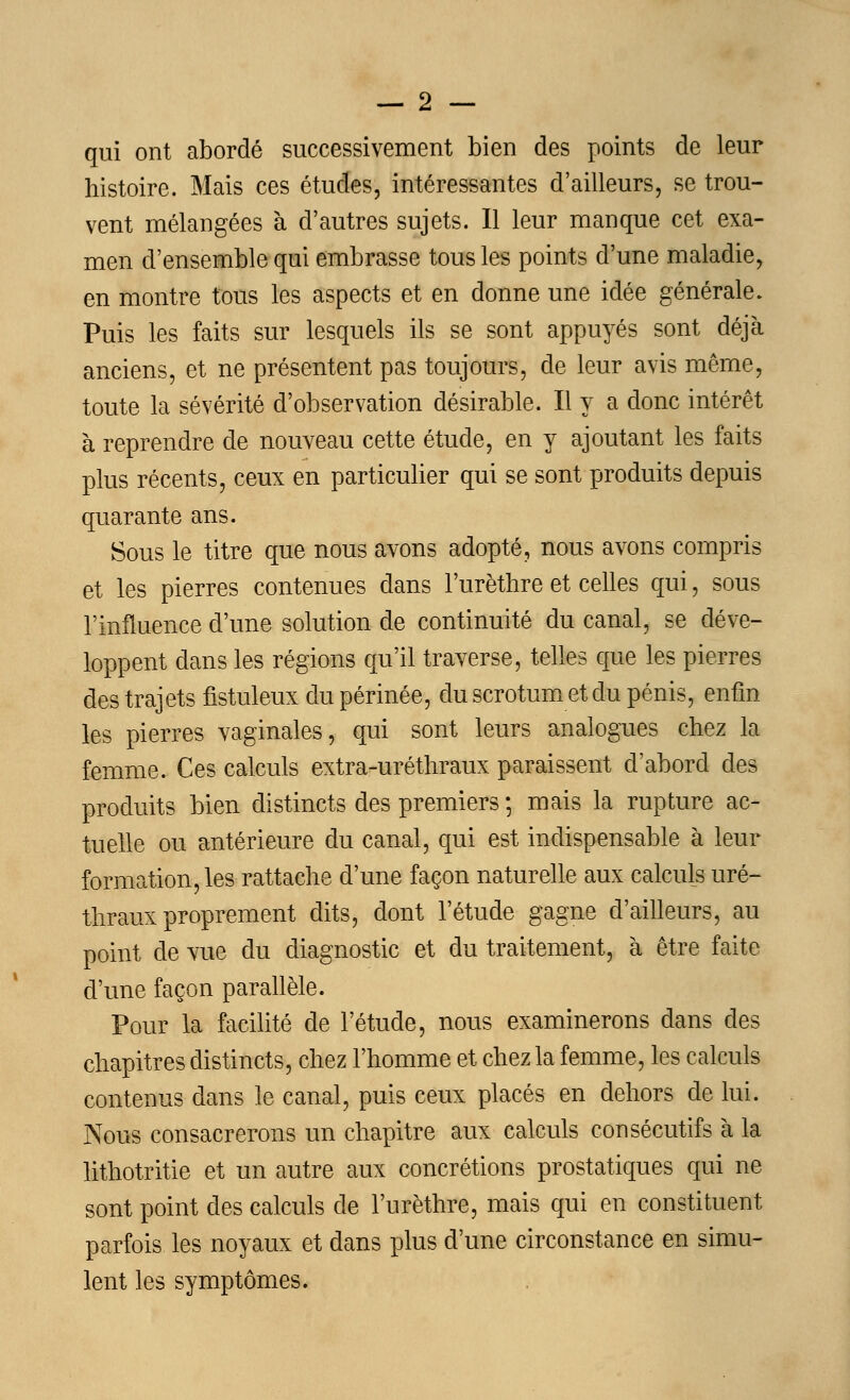 qui ont abordé successivement bien des points de leur histoire. Mais ces études, intéressantes d'ailleurs, se trou- vent mélangées à d'autres sujets. Il leur manque cet exa- men d'ensemble qui embrasse tous les points d'une maladie, en montre tous les aspects et en donne une idée générale. Puis les faits sur lesquels ils se sont appuyés sont déjà anciens, et ne présentent pas toujours, de leur avis même, toute la sévérité d'observation désirable. Il y a donc intérêt à reprendre de nouveau cette étude, en y ajoutant les faits plus récents, ceux en particulier qui se sont produits depuis quarante ans. Sous le titre que nous avons adopté, nous avons compris et les pierres contenues dans Furèthre et celles qui, sous l'influence d'une solution de continuité du canal, se déve- loppent dans les régions qu'il traverse, telles que les pierres des trajets fistuleux du périnée, du scrotum et du pénis, enfin les pierres vaginales, qui sont leurs analogues chez la femme. Ces calculs extra-uréthraux paraissent d'abord des produits bien distincts des premiers -, mais la rupture ac- tuelle ou antérieure du canal, qui est indispensable à leur formation, les rattache d'une façon naturelle aux calculs uré- thraux proprement dits, dont l'étude gagne d'ailleurs, au point de vue du diagnostic et du traitement, à être faite d'une façon parallèle. Pour la facilité de l'étude, nous examinerons dans des chapitres distincts, chez l'homme et chez la femme, les calculs contenus dans le canal, puis ceux placés en dehors de lui. Nous consacrerons un chapitre aux calculs consécutifs à la lithotritie et un autre aux concrétions prostatiques qui ne sont point des calculs de l'urèthre, mais qui en constituent parfois les noyaux et dans plus d'une circonstance en simu- lent les symptômes.