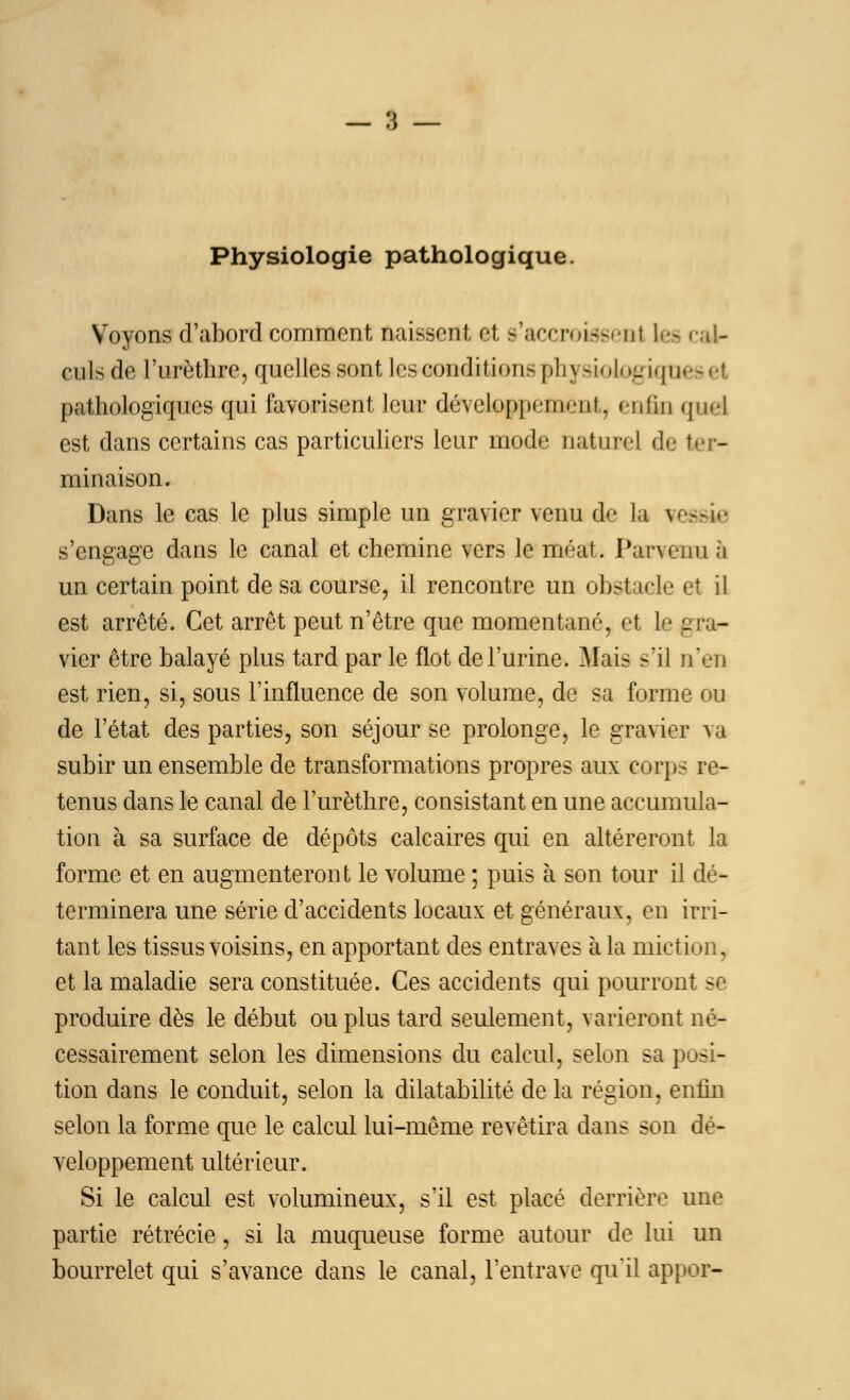 Physiologie pathologique. Voyons d'abord comment naissent et s'accreisseal les 'aï- euls de l'urèthre, quelles sont les conditions pli ysioiûgkjim pathologiques qui favorisent leur développe! m-ut. m (in quel est dans certains cas particuliers leur mode naturel de ter- minaison. Dans le cas le plus simple un gravier venu de la tessie s'engage dans le canal et chemine vers le méat. Parvenu ,i un certain point de sa course, il rencontre un obstacle et il est arrêté. Cet arrêt peut n'être que momentané, et le gra- vier être balayé plus tard par le flot de l'urine. Mais s'il n'en est rien, si, sous l'influence de son volume, de sa forme ou de l'état des parties, son séjour se prolonge, le gravier va subir un ensemble de transformations propres aux corps re- tenus dans le canal de l'urèthre, consistant en une accumula- tion à sa surface de dépôts calcaires qui en altéreront la forme et en augmenteront le volume ; puis à son tour il dé- terminera une série d'accidents locaux et généraux, en irri- tant les tissus voisins, en apportant des entraves à la miction, et la maladie sera constituée. Ces accidents qui pourront se produire dès le début ou plus tard seulement, varieront né- cessairement selon les dimensions du calcul, selon sa posi- tion dans le conduit, selon la dilatabilité de la région, enfin selon la forme que le calcul lui-même revêtira dans son dé- veloppement ultérieur. Si le calcul est volumineux, s'il est placé derrière une partie rétrécie, si la muqueuse forme autour de lui un bourrelet qui s'avance dans le canal, l'entrave qu'il appor-