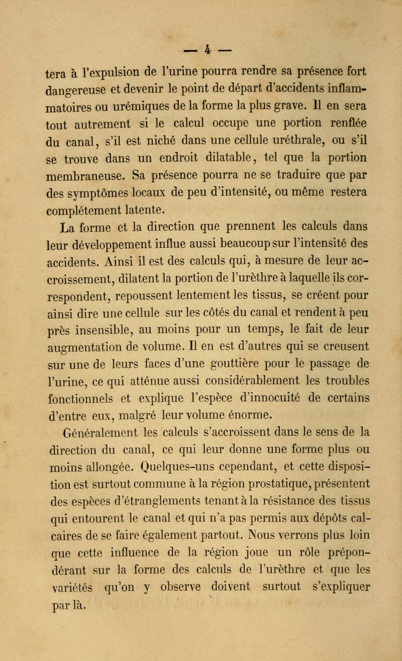 tera à l'expulsion de l'urine pourra rendre sa présence fort dangereuse et devenir le point de départ d'accidents inflam- matoires ou urémiques de la forme la plus grave. 11 en sera tout autrement si le calcul occupe une portion renflée du canal, s'il est niché dans une cellule uréthrale, ou s'il se trouve dans un endroit dilatable, tel que la portion membraneuse. Sa présence pourra ne se traduire que par des symptômes locaux de peu d'intensité, ou même restera complètement latente. La forme et la direction que prennent les calculs dans leur développement influe aussi beaucoup sur l'intensité des accidents. Ainsi il est des calculs qui, à mesure de leur ac- croissement, dilatent la portion de l'urèthre à laquelle ils cor- respondent, repoussent lentement les tissus, se créent pour ainsi dire une cellule sur les côtés du canal et rendent à peu près insensible, au moins pour un temps, le fait de leur augmentation de volume. Il en est d'autres qui se creusent sur une de leurs faces d'une gouttière pour le passage de l'urine, ce qui atténue aussi considérablement les troubles fonctionnels et explique l'espèce d'innocuité de certains d'entre eux, malgré leur volume énorme. Généralement les calculs s'accroissent dans le sens de la direction du canal, ce qui leur donne une forme plus ou moins allongée. Quelques-uns cependant, et cette disposi- tion est surtout commune à la région prostatique, présentent des espèces d'étranglements tenant à la résistance des tissus qui entourent le canal et qui n'a pas permis aux dépôts cal- caires de se faire également partout. Nous verrons plus loin que cette influence de la région joue un rôle prépon- dérant sur la forme des calculs de l'urèthre et que les variétés qu'on y observe doivent surtout s'expliquer par là.