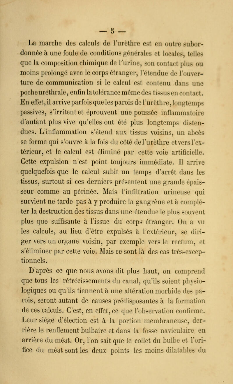 La marche des calculs de l'urèthre est en outre subor- donnée à une foula de conditions générales et locales, telles que la composition chimique de l'urine, son contact plus ou moins prolongé avec le corps étranger, l'étendue de l'ouver- ture de communication si le calcul est contenu dans une pocheuréthrale, enfin la tolérance même des tissus en contact. En effet, il arrive parfois que les parois de l'urèthre, 101Lg f e111 \ ti passives, s'irritent et éprouvent une poussée inflammat. d'autant plus vive qu'elles ont été plus longtemps disten- dues. L'inflammation s'étend aux tissus voisins, un a; se forme qui s'ouvre à la fois du côté de l'urèthre etvers l'ex- térieur, et le calcul est éliminé par cette voie artificielle. Cette expulsion n'est point toujours immédiate. 11 arrive quelquefois que le calcul subit un temps d'arrêt dans les tissus, surtout si ces derniers présentent une grande épais- seur comme au périnée. Mais l'infiltration urineuse qui survient ne tarde pas à y produire la gangrène et à complé- ter la destruction des tissus dans une étendue le plus souvent plus que suffisante à l'issue du corps étranger. On a vu les calculs, au lieu d'être expulsés à l'extérieur, se diri- ger vers un organe voisin, par exemple vers le rectum, et s'éliminer par cette voie. Mais ce sont là des cas très-excep- tionnels. D'après ce que nous avons dit plus haut, on comprend que tous les rétrécissements du canal, qu'ils soient physio- logiques ou qu'ils tiennent à une altération morbide des pa- rois, seront autant de causes prédisposantes à la formation de ces calculs. C'est, en effet, ce que l'observation confirme. Leur siège d'élection est à la portion membraneuse, der- rière le renflement bulbaire et dans la fosse naviculaire en arrière du méat. Or, l'on sait que le collet du bulbe et l'ori- fice du méat sont les deux points les moins dilatables du