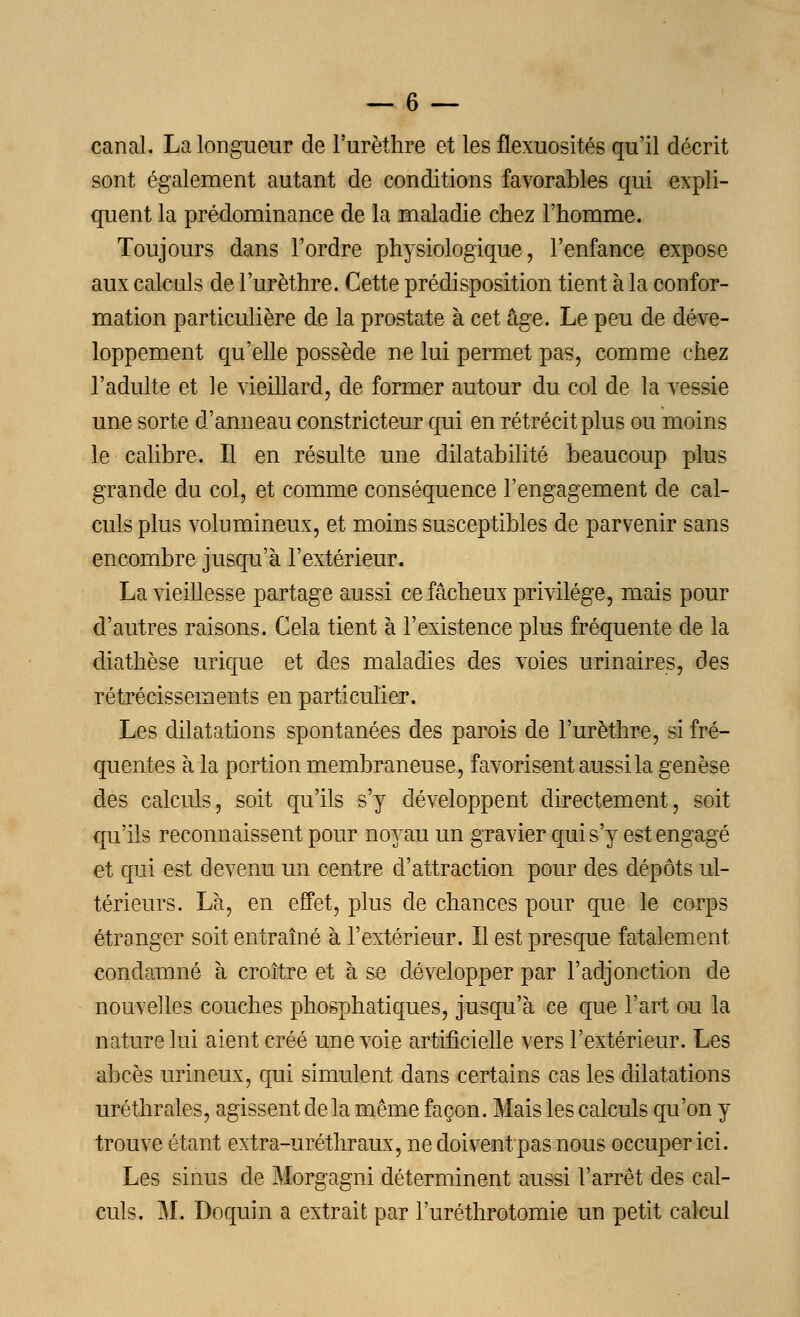 canal. La longueur de l'urèthre et les flexuosités qu'il décrit sont également autant de conditions favorables qui expli- quent la prédominance de la maladie chez l'homme. Toujours dans l'ordre physiologique, l'enfance expose aux calculs de l'urèthre. Cette prédisposition tient à la confor- mation particulière de la prostate à cet âge. Le peu de déve- loppement qu'elle possède ne lui permet pas, comme chez l'adulte et le vieillard, de former autour du col de la vessie une sorte d'anneau constricteur qui en rétrécit plus ou moins le calibre. Il en résulte une dilatabilité beaucoup plus grande du col, et comme conséquence l'engagement de cal- culs plus volumineux, et moins susceptibles de parvenir sans encombre jusqu'à l'extérieur. La vieillesse partage aussi ce fâcheux privilège, mais pour d'autres raisons. Cela tient à l'existence plus fréquente de la diathèse urique et des maladies des voies urinaires, des rétrécissements en particulier. Les dilatations spontanées des parois de l'urèthre, si fré- quentes à la portion membraneuse, favorisent aussi la genèse des calculs, soit qu'ils s'y développent directement, soit qu'ils reconnaissent pour noyau un gravier qui s'y est engagé et qui est devenu un centre d'attraction pour des dépôts ul- térieurs. Là, en effet, plus de chances pour que le corps étranger soit entraîné à l'extérieur. Il est presque fatalement condamné à croître et à se développer par l'adjonction de nouvelles couches phosphatiques, jusqu'à ce que l'art ou la nature lui aient créé une voie artificielle vers l'extérieur. Les abcès urineux, qui simulent dans certains cas les dilatations uréthrales, agissent de la même façon. Mais les calculs qu'on y trouve étant extra-uréthraux, ne doivent/pas nous occuper ici. Les sinus de Morgagni déterminent aussi l'arrêt des cal- culs. M. Doquin a extrait par l'uréthrotomie un petit calcul