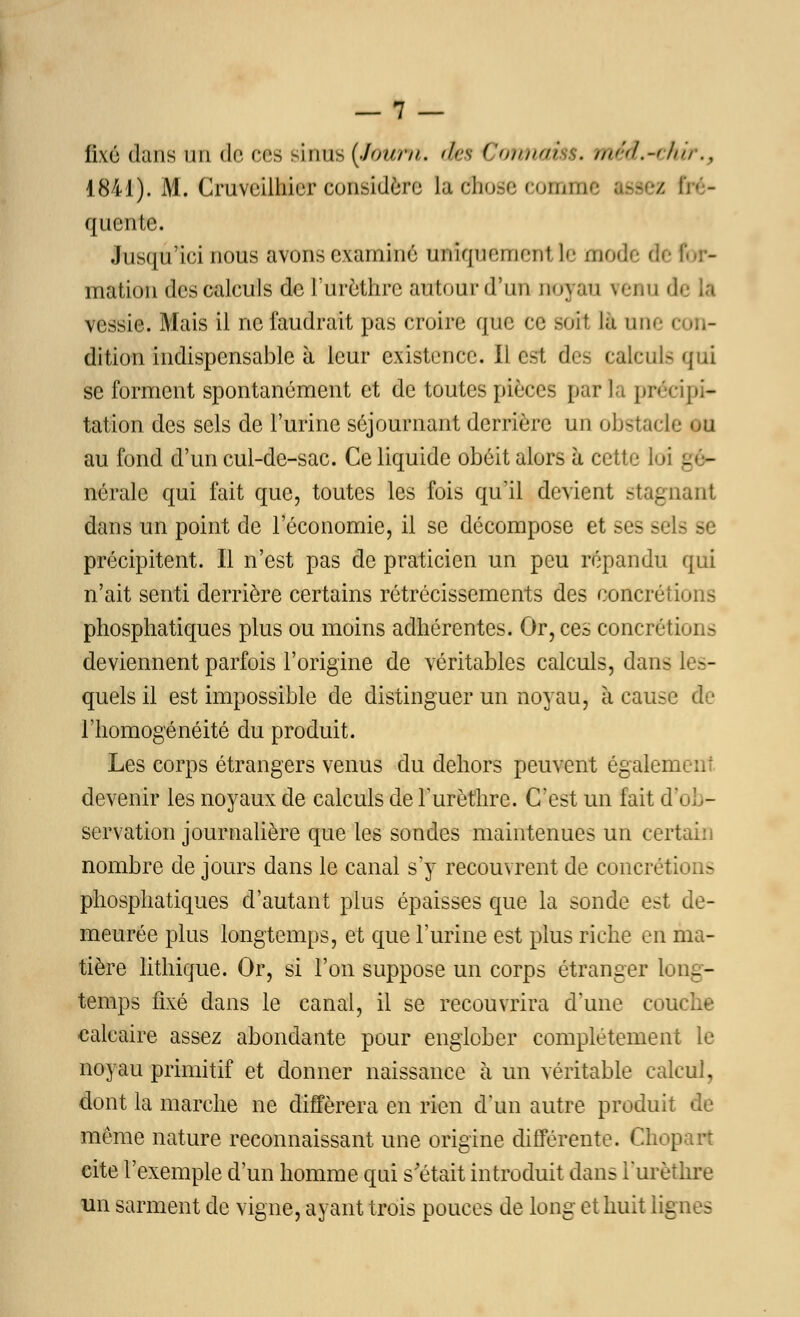 fixé dans un de ces sinus (Jtouni, des Confiai . méd.-ahir., 1841). M. CruveilMerconsidère Ladhose comme - / Bné- quente. Jusqu'ici nous avons examiné uniquement le mode fle I mation des calculs de l'urèthrc autour d'un noyau \<-i.u A vessie. Mais il ne faudrait pas croire que ce soit là une i dition indispensable à leur existence. Il est. des calcul-qui se forment spontanément et de toutes pièces parla précipi- tation des sels de l'urine séjournant derrière un obstacle au fond d'un cul-de-sac. Ce liquide obéit alors à cette loi - - nérale qui fait que, toutes les fois qu'il devient stagnant dans un point de l'économie, il se décompose et ses s 3 s précipitent. Il n'est pas de praticien un peu répandu qui n'ait senti derrière certains rétrécissements des concrétions phosphatiques plus ou moins adhérentes. Or, ces concrétions deviennent parfois l'origine de véritables calculs, dans les- quels il est impossible de distinguer un noyau, à cause de l'homogénéité du produit. Les corps étrangers venus du dehors peuvent égalem devenir les noyaux de calculs de l'urèthre. C'est un fait d'ob- servation journalière que les sondes maintenues un certain nombre de jours dans le canal s'y recouvrent de concrétions phosphatiques d'autant plus épaisses que la sonde est de- meurée plus longtemps, et que l'urine est plus riche en ma- tière lithique. Or, si l'on suppose un corps étranger long- temps fixé dans le canal, il se recouvrira d'une cou calcaire assez abondante pour englober complètement le noyau primitif et donner naissance à un véritable calcul, dont la marche ne différera en rien d'un autre produit de même nature reconnaissant une origine différente. Cho[ cite l'exemple d'un homme qui s'était introduit dans i'urèthre un sarment de vigne, ayant trois pouces de long et huit lignes
