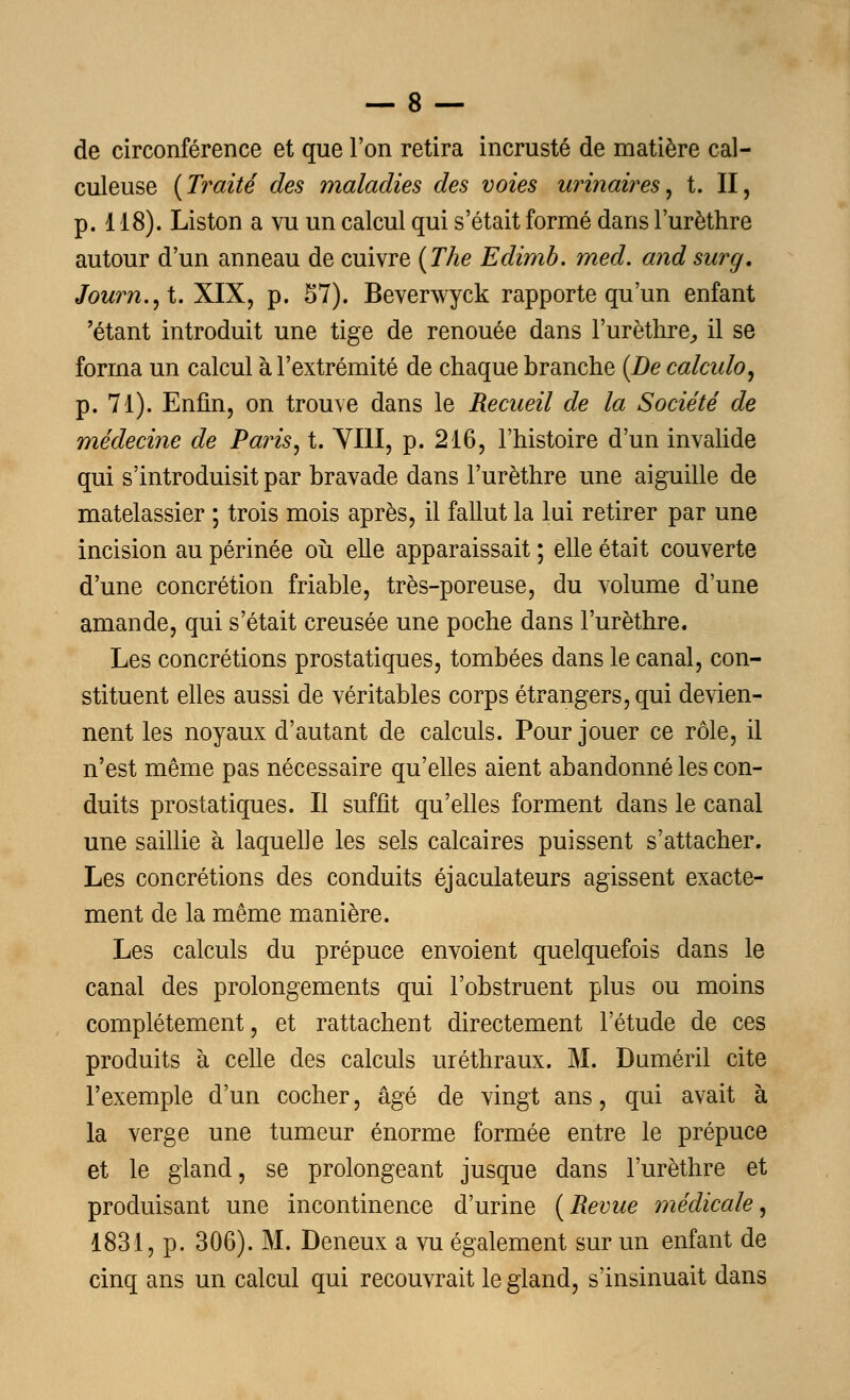 de circonférence et que l'on retira incrusté de matière cal- culeuse {Traité des maladies des voies urinaires, t. II, p. 118). Liston a vu un calcul qui s'était formé dans l'urèthre autour d'un anneau de cuivre (The Edimb. med. and surg. Journal. XIX, p. 57). Beverwyck rapporte qu'un enfant 'étant introduit une tige de renouée dans l'urèthre,, il se forma un calcul à l'extrémité de chaque branche (De calcido, p. 71). Enfin, on trouve dans le Recueil de la Société de médecine de Paris, t. VIII, p. 216, l'histoire d'un invalide qui s'introduisit par bravade dans l'urèthre une aiguille de matelassier ; trois mois après, il fallut la lui retirer par une incision au périnée où elle apparaissait ; elle était couverte d'une concrétion friable, très-poreuse, du volume d'une amande, qui s'était creusée une poche dans l'urèthre. Les concrétions prostatiques, tombées dans le canal, con- stituent elles aussi de véritables corps étrangers, qui devien- nent les noyaux d'autant de calculs. Pour jouer ce rôle, il n'est même pas nécessaire qu'elles aient abandonné les con- duits prostatiques. Il suffit qu'elles forment dans le canal une saillie à laquelle les sels calcaires puissent s'attacher. Les concrétions des conduits éjaculateurs agissent exacte- ment de la même manière. Les calculs du prépuce envoient quelquefois dans le canal des prolongements qui l'obstruent plus ou moins complètement, et rattachent directement l'étude de ces produits à celle des calculs uréthraux. M. Duméril cite l'exemple d'un cocher, âgé de vingt ans, qui avait à la verge une tumeur énorme formée entre le prépuce et le gland, se prolongeant jusque dans l'urèthre et produisant une incontinence d'urine (Revue médicale, 1831, p. 306). M. Deneux a vu également sur un enfant de cinq ans un calcul qui recouvrait le gland, s'insinuait dans