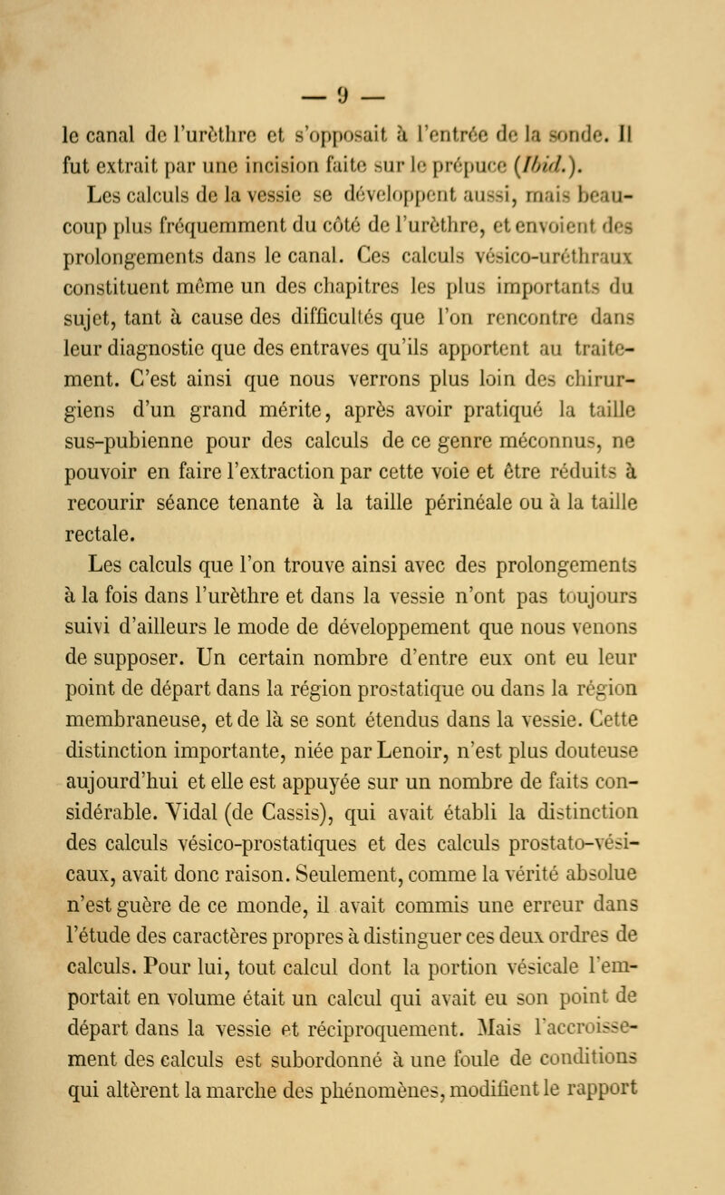 le canal de l'urcthrc et s'opposait ;i l'entrée de la sonde* Il fut extrait, par une incision faite sur le prépuce (Ibid.). Les calculs de la vessie se développent aussi, mais beau- coup plus fréquemment du côté del'urèthre, et envoient défi prolongements dans le canal. Ces calculs vésico-uréthraui constituent même un des chapitres les plus importante du sujet, tant à cause des difficultés que l'on rencontre dans leur diagnostic que des entraves qu'ils apportent au traite- ment. C'est ainsi que nous verrons plus loin des chirur- giens d'un grand mérite, après avoir pratiqué la taille sus-pubienne pour des calculs de ce genre méconnus, ne pouvoir en faire l'extraction par cette voie et être réduit- à recourir séance tenante à la taille périnéale ou à la taille rectale. Les calculs que l'on trouve ainsi avec des prolongements à la fois dans l'urèthre et dans la vessie n'ont pas toujours suivi d'ailleurs le mode de développement que nous venons de supposer. Un certain nombre d'entre eux ont eu leur point de départ dans la région prostatique ou dans la région membraneuse, et de là se sont étendus dans la vessie. Cette distinction importante, niée par Lenoir, n'est plus douteuse aujourd'hui et elle est appuyée sur un nombre de faits con- sidérable. Vidal (de Cassis), qui avait établi la distinction des calculs vésico-prostatiques et des calculs prostato-vési- caux, avait donc raison. Seulement, comme la vérité absolue n'est guère de ce monde, il avait commis une erreur dans l'étude des caractères propres à distinguer ces deux ordres de calculs. Pour lui, tout calcul dont la portion vésicale l'em- portait en volume était un calcul qui avait eu son point de départ dans la vessie et réciproquement. Mais l'accroiss - ment des calculs est subordonné à une foule de conditions qui altèrent la marche des phénomènes, modifient le rapport