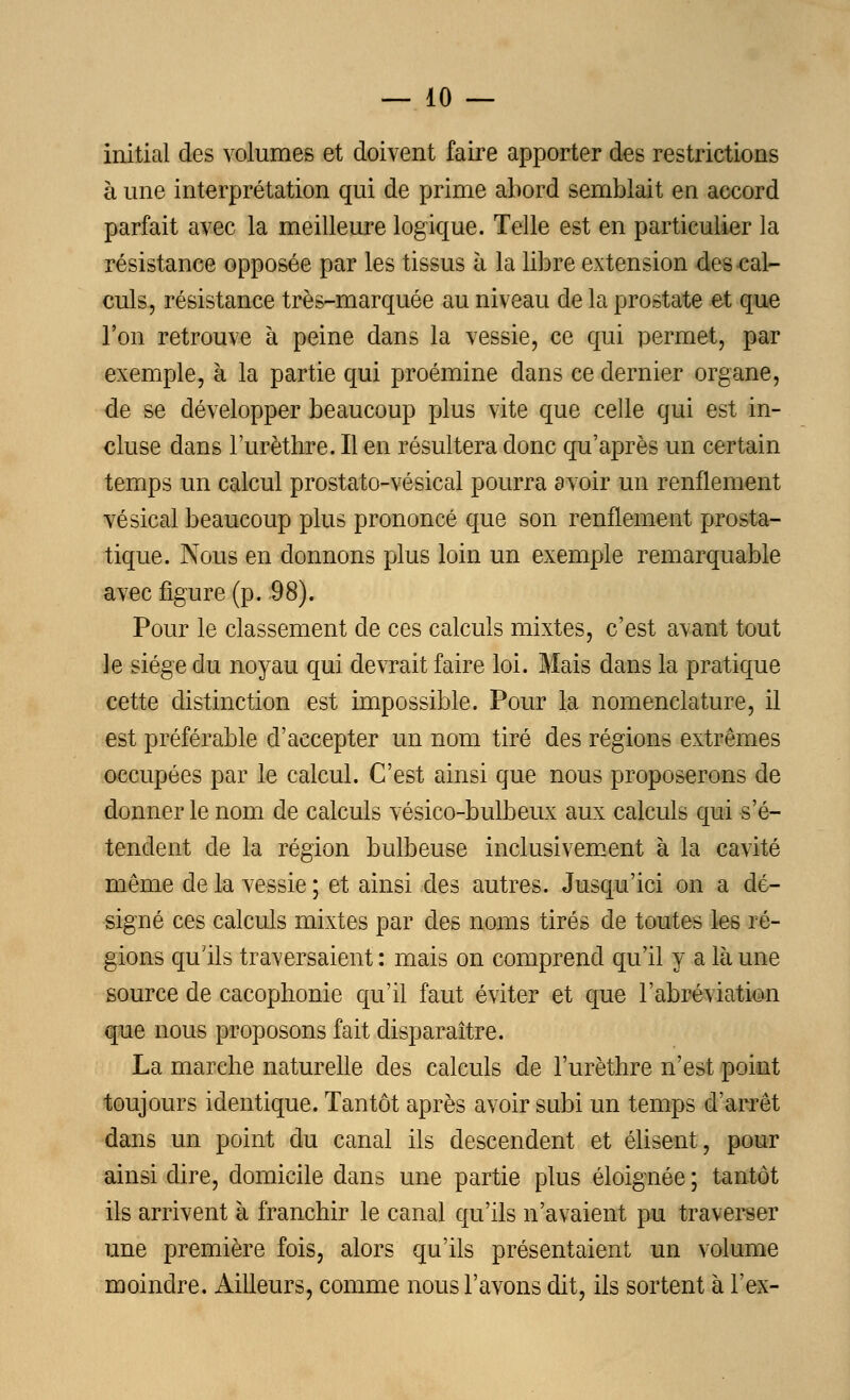 initial des volumes et doivent faire apporter des restrictions à une interprétation qui de prime abord semblait en aecord parfait avec la meilleure logique. Telle est en particulier la résistance opposée par les tissus à la libre extension des cal- culs, résistance très-marquée au niveau de la prostate et que l'on retrouve à peine dans la vessie, ce qui permet, par exemple, à la partie qui proémine dans ce dernier organe, de se développer beaucoup plus vite que celle qui est in- cluse dans l'urèthre. Il en résultera donc qu'après un certain temps un calcul prostato-vésical pourra avoir un renflement vésical beaucoup plus prononcé que son renflement prosta- tique. Nous en donnons plus loin un exemple remarquable avec figure (p. 98). Pour le classement de ces calculs mixtes, c'est avant tout le siège du noyau qui devrait faire loi. Mais dans la pratique cette distinction est impossible. Pour la nomenclature, il est préférable d'accepter un nom tiré des régions extrêmes occupées par le calcul. C'est ainsi que nous proposerons de donner le nom de calculs vésico-bulbeux aux calculs qui s'é- tendent de la région bulbeuse inclusivement à la cavité même de la vessie ; et ainsi des autres. Jusqu'ici on a dé- signé ces calculs mixtes par des noms tirés de toutes les ré- gions qu'ils traversaient : mais on comprend qu'il y a là une source de cacophonie qu'il faut éviter et que l'abréviation que nous proposons fait disparaître. La marche naturelle des calculs de l'urèthre n'est point toujours identique. Tantôt après avoir subi un temps d'arrêt dans un point du canal ils descendent et élisent, pour ainsi dire, domicile dans une partie plus éloignée ; tantôt ils arrivent à franchir le canal qu'ils n'avaient pu traverser une première fois, alors qu'ils présentaient un volume moindre. Ailleurs, comme nous l'avons dit, ils sortent à l'ex-