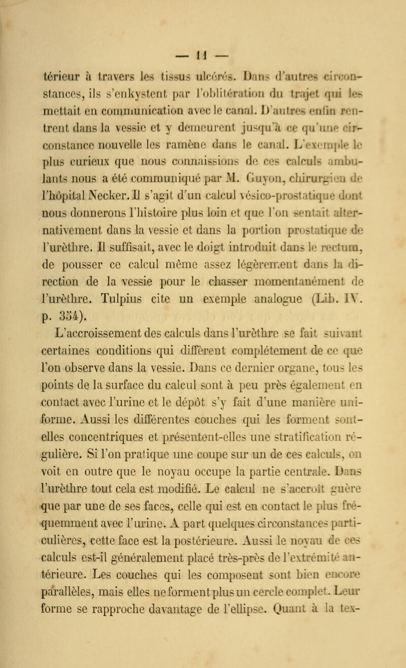teneur à travers ta tissus nlcôrét. Dam cKiutr stances, ils s'enkystent par L'oblitération du trajet qui Lee mettait en fommunicatî<»u avec le canal. D'autres enfin ren- trent dans l-i vessie et y demenreat jusçuli se qu u constance nouvelle les ramène dans 11 otnai. L/exempV plus curieux que nous conaaisgkûM de œe caievh an lants nous a été communiqué par IL GuyoïL, Hiirur, ' riiopitalNecker.il s'agit d'un cakud vésico-prostatique dont nous donnerons l'histoire plus loin et que Ton sent* H nativement dans la vessie et dans la portion prosl l'urèthre. Il suffisait, avec le doigt introduit dans le rectum, de pousser ce calcul même assez légèrement dans la di- rection de la vessie pour le chasser momentanément de l'urèthre. Tulpius cite un exemple analogue (Lib. IV. p. 334). L'accroissement des calculs dans l'urèthre se fait suivant certaines conditions qui diffèrent complètement de ce que l'on observe dans la vessie. Dans ce dernier organe, tous les points de la surface du calcul sont à peu près également en contact avec l'urine et le dépôt s'y fait d'une manière uni- forme. Aussi les différentes couches qui les forment sont- elles concentriques et présentent-elles une stratification ré- gulière,. Si l'on pratique une coupe sur un de ces calculs, on voit en outre que le noyau occupe la partie centrale. D - l'urèthre tout cela est modifié. Le calcul ne s'accroît puère que par une de ses faces, celle qui est en contact le plus fré- quemment avec l'urine. À part quelques circonstances parti- culières, cette face est la postérieure. Aussi le noyau de ces calculs est-il généralement placé très-près de l'extrémité an- térieure. Les couches qui les composent sont bien parallèles, mais elles ne forment plus un cercle complet. Leur forme se rapproche davantage de l'ellipse. Quant à la t .-