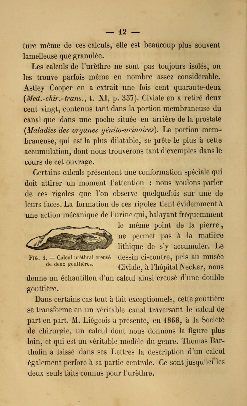 ture même de ces calculs, elle est beaucoup plus souvent lamelleuse que granulée. Les calculs de l'urèthre ne sont pas toujours isolés, on les trouve parfois même en nombre assez considérable. Astley Cooper en a extrait une fois cent quarante-deux (Med.-chir.-trans., t. XI, p. 357). Civiale en a retiré deux cent vingt, contenus tant dans la portion membraneuse du canal que dans une poche située en arrière de la prostate {Maladies des organes génito-urinaires). La portion mem- braneuse, qui est la plus dilatable, se prête le plus à cette accumulation, dont nous trouverons tant d'exemples dans le cours de cet ouvrage. Certains calculs présentent une conformation spéciale qui doit attirer un moment l'attention : nous voulons parler de ces rigoles que l'on observe quelquefois sur une de leurs faces. La formation de ces rigoles tient évidemment à une action mécanique de l'urine qui, balayant fréquemment le même point de la pierre, ne permet pas à la matière lithique de s'y accumuler. Le Fig. i. — Calcul uréthrai creusé dessin ci-contre, pris au musée de deux gouttières. ^^ ^ y^^ Neckef? noug donne un échantillon d'un calcul ainsi creusé d'une double gouttière. Dans certains cas tout à fait exceptionnels, cette gouttière se transforme en un véritable canal traversant le calcul de part en part. M. Liégeois a présenté, en 1868, à la Société de chirurgie, un calcul dont nous donnons la figure plus loin, et qui est un véritable modèle du genre. Thomas Bar- tholin a laissé dans ses Lettres la description d'un calcul également perforé à sa partie centrale. Ce sont jusqu'ici les deux seuls faits connus pour l'urèthre.